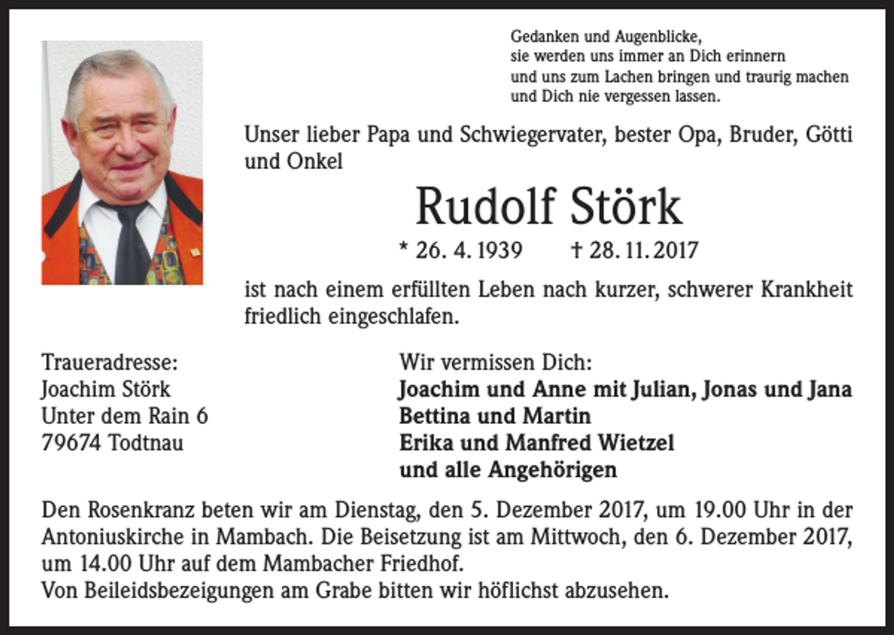 <p>Gedanken und Augenblicke,<br />sie werden uns immer an Dich erinnern<br />und uns zum Lachen bringen und traurig machen<br />und Dich nie vergessen lassen.</p><p>Unser lieber Papa und Schwiegervater, bester Opa, Bruder, Götti<br />und Onkel</p><p>Rudolf Störk</p><p>* 26. 4. 1939 † 28. 11. 2017<br />ist nach einem erfüllten Leben nach kurzer, schwerer Krankheit<br />friedlich eingeschlafen.<br />Traueradresse:<br />Joachim Störk<br />Unter dem Rain 6<br />79674 Todtnau</p><p>Wir vermissen Dich:<br />Joachim und Anne mit Julian, Jonas und Jana<br />Bettina und Martin<br />Erika und Manfred Wietzel<br />und alle Angehörigen</p><p>Den Rosenkranz beten wir am Dienstag, den 5. Dezember 2017, um 19.00 Uhr in der<br />Antoniuskirche in Mambach. Die Beisetzung ist am Mittwoch, den 6. Dezember 2017,<br />um 14.00 Uhr auf dem Mambacher Friedhof.<br />Von Beileidsbezeigungen am Grabe bitten wir höflichst abzusehen.</p>