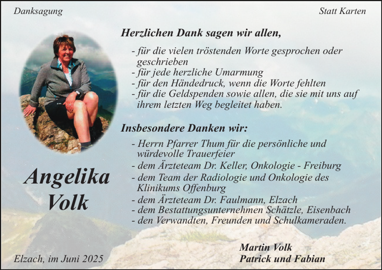 <p>Danksagung</p><p>Statt Karten</p><p>Herzlichen Dank sagen wir allen,<br />- für die vielen tröstenden Worte gesprochen oder<br />geschrieben<br />- für jede herzliche Umarmung<br />- für den Händedruck, wenn die Worte fehlten<br />- für die Geldspenden sowie allen, die sie mit uns auf<br />ihrem letzten Weg begleitet haben.</p><p>Insbesondere Danken wir:</p><p>Angelika<br />Volk<br />Elzach, im Juni 2025</p><p>- Herrn Pfarrer Thum für die persönliche und<br />würdevolle Trauerfeier<br />- dem Ärzteteam Dr. Keller, Onkologie - Freiburg<br />- dem Team der Radiologie und Onkologie des<br />Klinikums Offenburg<br />- dem Ärzteteam Dr. Faulmann, Elzach<br />- dem Bestattungsunternehmen Schätzle, Eisenbach<br />- den Verwandten, Freunden und Schulkameraden.<br />Martin Volk<br />Patrick und Fabian</p>