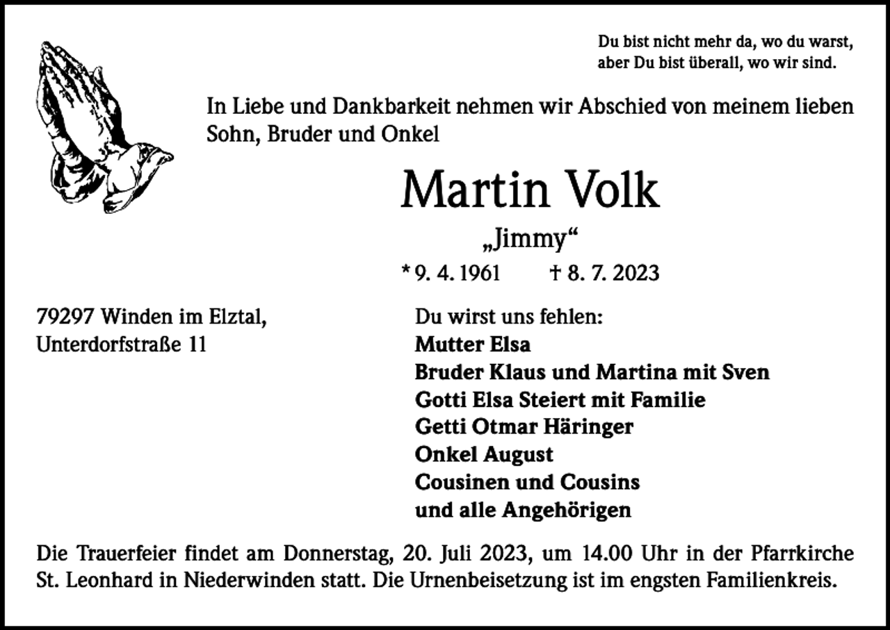 <p>Du bist nicht mehr da, wo du warst,<br />aber Du bist überall, wo wir sind.</p><p>In Liebe und Dankbarkeit nehmen wir Abschied von meinem lieben<br />Sohn, Bruder und Onkel</p><p>Martin Volk<br />„Jimmy“<br />* 9. 4. 1961 † 8. 7. 2023<br />79297 Winden im Elztal,<br />Unterdorfstraße 11</p><p>Du wirst uns fehlen:<br />Mutter Elsa<br />Bruder Klaus und Martina mit Sven<br />Gotti Elsa Steiert mit Familie<br />Getti Otmar Häringer<br />Onkel August<br />Cousinen und Cousins<br />und alle Angehörigen</p><p>Die Trauerfeier findet am Donnerstag, 20. Juli 2023, um 14.00 Uhr in der Pfarrkirche<br />St. Leonhard in Niederwinden statt. Die Urnenbeisetzung ist im engsten Familienkreis.</p>