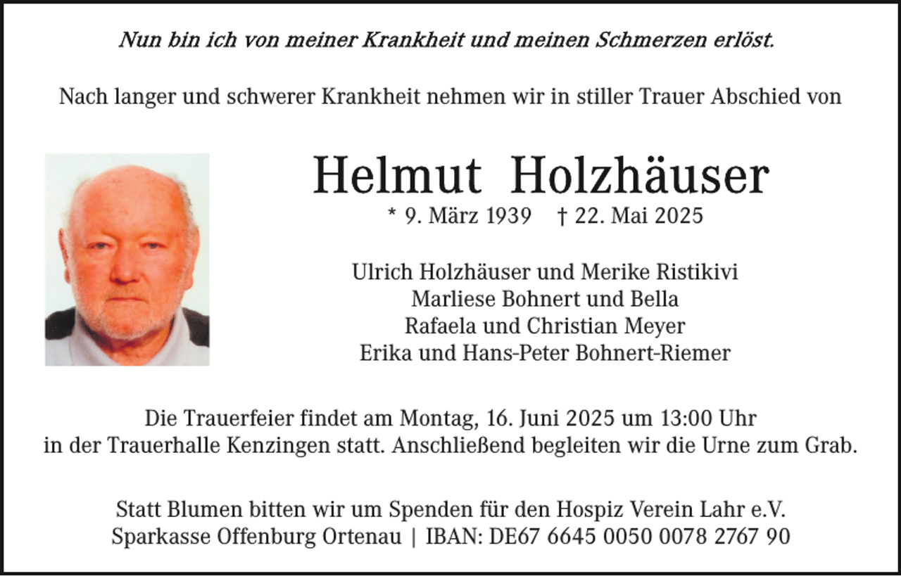 <p>Nach langer und schwerer Krankheit nehmen wir in stiller Trauer Abschied von</p><p>* 9. März 1939</p><p>† 22. Mai 2025</p><p>Ulrich Holzhäuser und Merike Ristikivi<br />Marliese Bohnert und Bella<br />Rafaela und Christian Meyer<br />Erika und Hans-Peter Bohnert-Riemer<br />Die Trauerfeier findet am Montag, 16. Juni 2025 um 13:00 Uhr<br />in der Trauerhalle Kenzingen statt. Anschließend begleiten wir die Urne zum Grab.<br />Statt Blumen bitten wir um Spenden für den Hospiz Verein Lahr e.V.<br />Sparkasse Offenburg Ortenau | IBAN: DE67 6645 005078 2767 90</p>