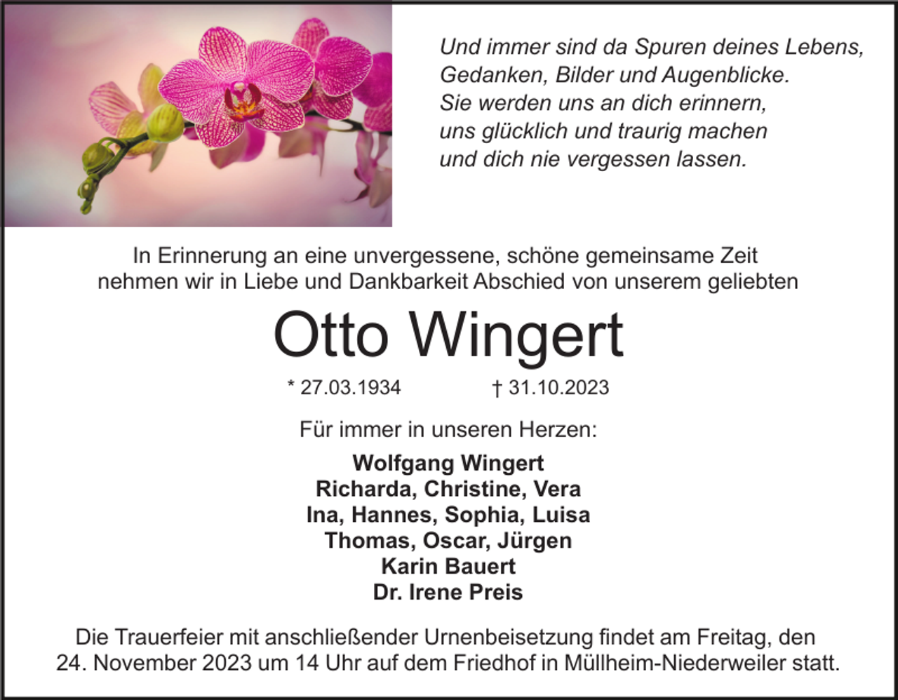 <p>Und immer sind da Spuren deines Lebens,<br />Gedanken, Bilder und Augenblicke.<br />Sie werden uns an dich erinnern,<br />uns glücklich und traurig machen<br />und dich nie vergessen lassen.</p><p>In Erinnerung an eine unvergessene, schöne gemeinsame Zeit<br />nehmen wir in Liebe und Dankbarkeit Abschied von unserem geliebten</p><p>Otto Wingert<br />* 27.03.1934</p><p>† 31.10.2023</p><p>Für immer in unseren Herzen:<br />Wolfgang Wingert<br />Richarda, Christine, Vera<br />Ina, Hannes, Sophia, Luisa<br />Thomas, Oscar, Jürgen<br />Karin Bauert<br />Dr. Irene Preis<br />Die Trauerfeier mit anschließender Urnenbeisetzung findet am Freitag, den<br />24. November 2023 um 14 Uhr auf dem Friedhof in Müllheim-Niederweiler statt.</p>