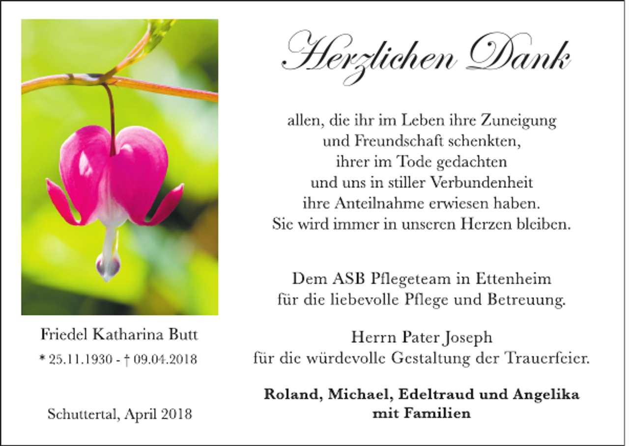 <p>Herzlichen Dank<br />Herzlichen<br />Dank<br />all e n, di e i hr i m L e b e n i hr e Z u n ei g u n g<br />u n d Fr e u n ds c h aft s c h e n kt e n,<br />i hr er i m To d e g e d a c ht e n<br />u n d u ns i n still er Ver b u n d e n h eit<br />i hr e A nt eil n a h m e er wi es e n h a b e n.<br />Si e wir d i m m er i n u ns er e n H er z e n bl ei b e n.<br />D e m A S B Pfl e g et e a m i n Ett e n h ei m<br />f ür di e li e b e v oll e Pfl e g e u n d B etr e u u n g.<br />Fri e d el K at h ari n a B utt<br />* 2 5. . 1 9 3 0 - † 0 9. 0 4. 2 0 1 8</p><p>H err n P at er J os e p h<br />f ür di e w ür d e v oll e G est alt u n g d er Tr a u erf ei er.</p><p>S c h utt ert al, A pril 2 0 1 8</p><p>R ol a n d, Mi c h a el, E d elt r a u d u n d A n g eli k a<br />mit F a mili e n</p>