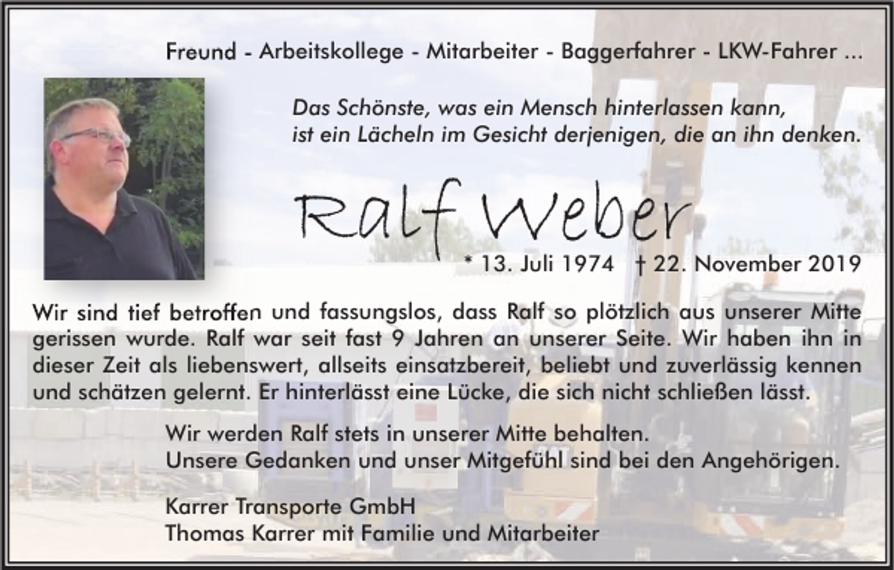 <p>Freund - Arbeitskollege - Mitarbeiter - Baggerfahrer - LKW-Fahrer ...<br />Das Schönste, was ein Mensch hinterlassen kann,<br />ist ein Lächeln im Gesicht derjenigen, die an ihn denken.</p><p>Ralf Weber</p><p>* 13. Juli 1974 † 22. November 2019</p><p>Wir sind tief betroffen und fassungslos, dass Ralf so plötzlich aus unserer Mitte<br />gerissen wurde. Ralf war seit fast 9 Jahren an unserer Seite. Wir haben ihn in<br />dieser Zeit als liebenswert, allseits einsatzbereit, beliebt und zuverlässig kennen<br />und schätzen gelernt. Er hinterlässt eine Lücke, die sich nicht schließen lässt.<br />Wir werden Ralf stets in unserer Mitte behalten.<br />Unsere Gedanken und unser Mitgefühl sind bei den Angehörigen.<br />Karrer Transporte GmbH<br />Thomas Karrer mit Familie und Mitarbeiter</p>