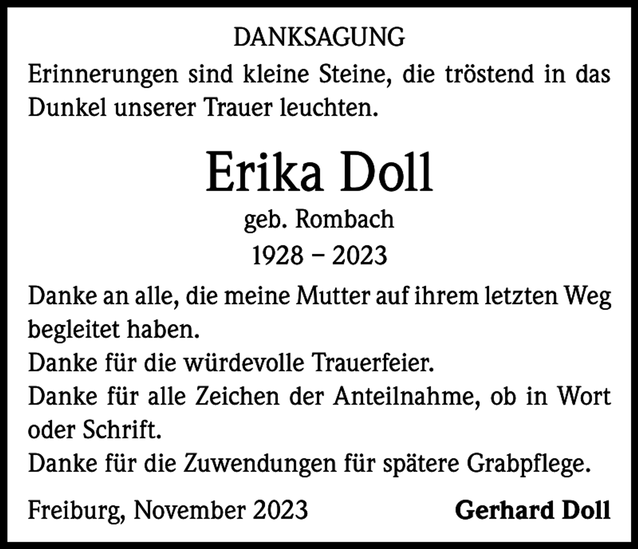 <p>DANKSAGUNG<br />Erinnerungen sind kleine Steine, die tröstend in das<br />Dunkel unserer Trauer leuchten.</p><p>Erika Doll</p><p>geb. Rombach<br />1928 – 2023<br />Danke an alle, die meine Mutter auf ihrem letzten Weg<br />begleitet haben.<br />Danke für die würdevolle Trauerfeier.<br />Danke für alle Zeichen der Anteilnahme, ob in Wort<br />oder Schrift.<br />Danke für die Zuwendungen für spätere Grabpflege.<br />Freiburg, November 2023</p><p>Gerhard Doll</p>