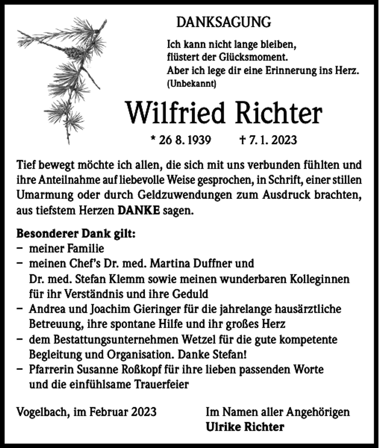 <p>DANKSAGUNG<br />Ich kann nicht lange bleiben,<br />flüstert der Glücksmoment.<br />Aber ich lege dir eine Erinnerung ins Herz.<br />(Unbekannt)</p><p>Wilfried Richter<br />* 26 8. 1939</p><p>† 7. 1. 2023</p><p>Tief bewegt möchte ich allen, die sich mit uns verbunden fühlten und<br />ihre Anteilnahme auf liebevolle Weise gesprochen, in Schrift, einer stillen<br />Umarmung oder durch Geldzuwendungen zum Ausdruck brachten,<br />aus tiefstem Herzen DANKE sagen.<br />Besonderer Dank gilt:<br />– meiner Familie<br />– meinen Chef’s Dr. med. Martina Duffner und<br />Dr. med. Stefan Klemm sowie meinen wunderbaren Kolleginnen<br />für ihr Verständnis und ihre Geduld<br />– Andrea und Joachim Gieringer für die jahrelange hausärztliche<br />Betreuung, ihre spontane Hilfe und ihr großes Herz<br />– dem Bestattungsunternehmen Wetzel für die gute kompetente<br />Begleitung und Organisation. Danke Stefan!<br />– Pfarrerin Susanne Roßkopf für ihre lieben passenden Worte<br />und die einfühlsame Trauerfeier<br />Vogelbach, im Februar 2023 Im Namen aller Angehörigen<br />Ulrike Richter</p>