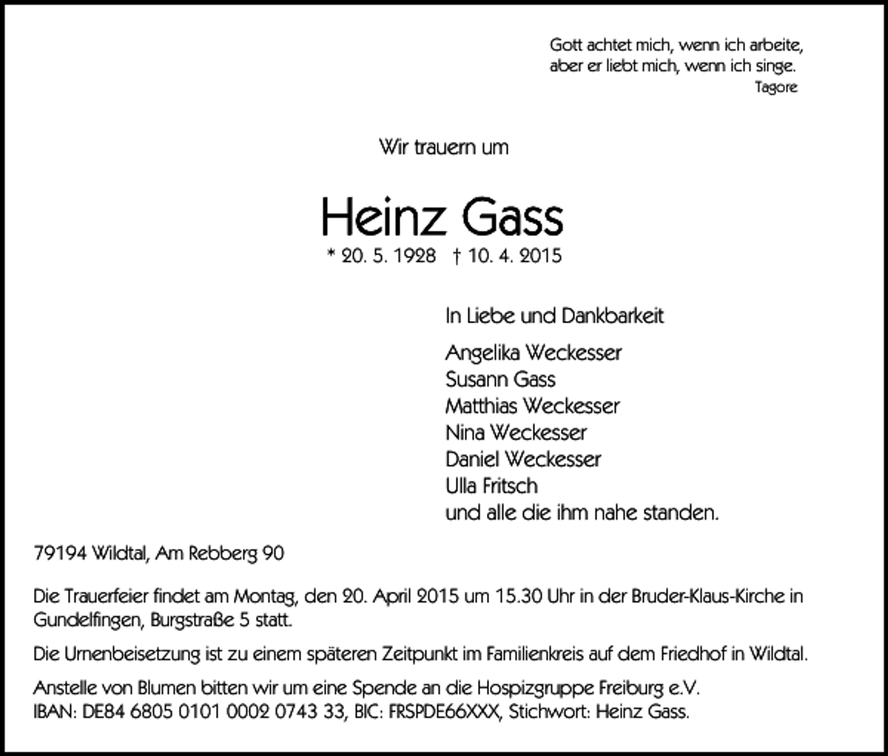 <p>Gott achtet mich, wenn ich arbeite,<br />aber er liebt mich, wenn ich singe.<br />Tagore</p><p>Wir trauern um</p><p>* 20. 5. 1928 † 10. 4. 2015</p><p>In Liebe und Dankbarkeit<br />Angelika Weckesser<br />Susann Gass<br />Matthias Weckesser<br />Nina Weckesser<br />Daniel Weckesser<br />Ulla Fritsch<br />und alle die ihm nahe standen.<br />79194 Wildtal, Am Rebberg 90<br />Die Trauerfeier findet am Montag, den 20. April 2015 um 15.30 Uhr in der Bruder-Klaus-Kirche in<br />Gundelfingen, Burgstraße 5 statt.<br />Die Urnenbeisetzung ist zu einem späteren Zeitpunkt im Familienkreis auf dem Friedhof in Wildtal.<br />Anstelle von Blumen bitten wir um eine Spende an die Hospizgruppe Freiburg e.V.<br />IBAN: DE84 6805 0101 0002 0743, BIC: FRSPDE66XXX, Stichwort: Heinz Gass.</p>
