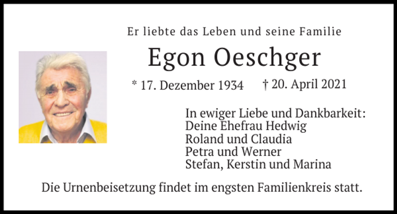 <p>Er liebte das Leben und seine Familie</p><p>Egon Oeschger<br />* 17. Dezember 1934</p><p>† 20. April 2021</p><p>In ewiger Liebe und Dankbarkeit:<br />Deine Ehefrau Hedwig<br />Roland und Claudia<br />Petra und Werner<br />Stefan, Kerstin und Marina<br />Die Urnenbeisetzung findet im engsten Familienkreis statt.</p>
