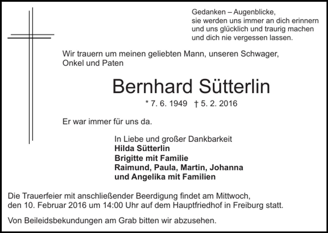 <p>Gedanken – Augenblicke,<br />sie werden uns immer an dich erinnern<br />und uns glücklich und traurig machen<br />und dich nie vergessen lassen.</p><p>Wir trauern um meinen geliebten Mann, unseren Schwager,<br />Onkel und Paten</p><p>Bernhard Sütterlin<br />* 7. 6. 1949 † 5. 2. 2016<br />Er war immer für uns da.<br />In Liebe und großer Dankbarkeit<br />Hilda Sütterlin<br />Brigitte mit Familie<br />Raimund, Paula, Martin, Johanna<br />und Angelika mit Familien<br />Die Trauerfeier mit anschließender Beerdigung findet am Mittwoch,<br />den 10. Februar 2016 um 14:00 Uhr auf dem Hauptfriedhof in Freiburg statt.<br />Von Beileidsbekundungen am Grab bitten wir abzusehen.</p>
