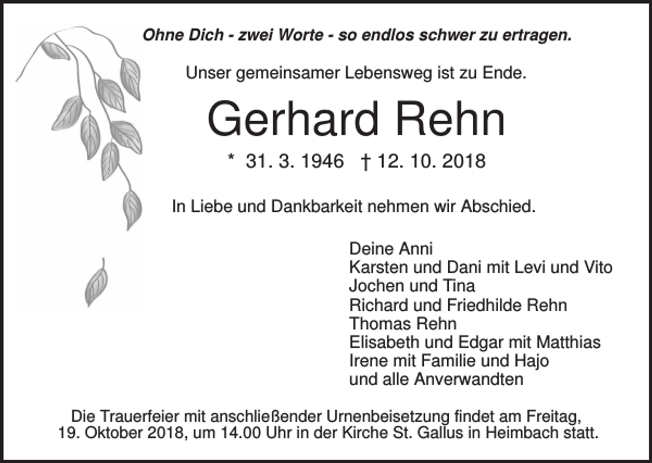 <p>Ohne Dich - zwei Worte - so endlos schwer zu ertragen.</p><p>Unser gemeinsamer Lebensweg ist zu Ende.</p><p>Gerhard Rehn<br />* 31. 3. 1946 † 12. 10. 2018<br />In Liebe und Dankbarkeit nehmen wir Abschied.<br />Deine Anni<br />Karsten und Dani mit Levi und Vito<br />Jochen und Tina<br />Richard und Friedhilde Rehn<br />Thomas Rehn<br />Elisabeth und Edgar mit Matthias<br />Irene mit Familie und Hajo<br />und alle Anverwandten<br />Die Trauerfeier mit anschließender Urnenbeisetzung findet am Freitag,<br />19. Oktober 2018, um 14.00 Uhr in der Kirche St. Gallus in Heimbach statt.</p>