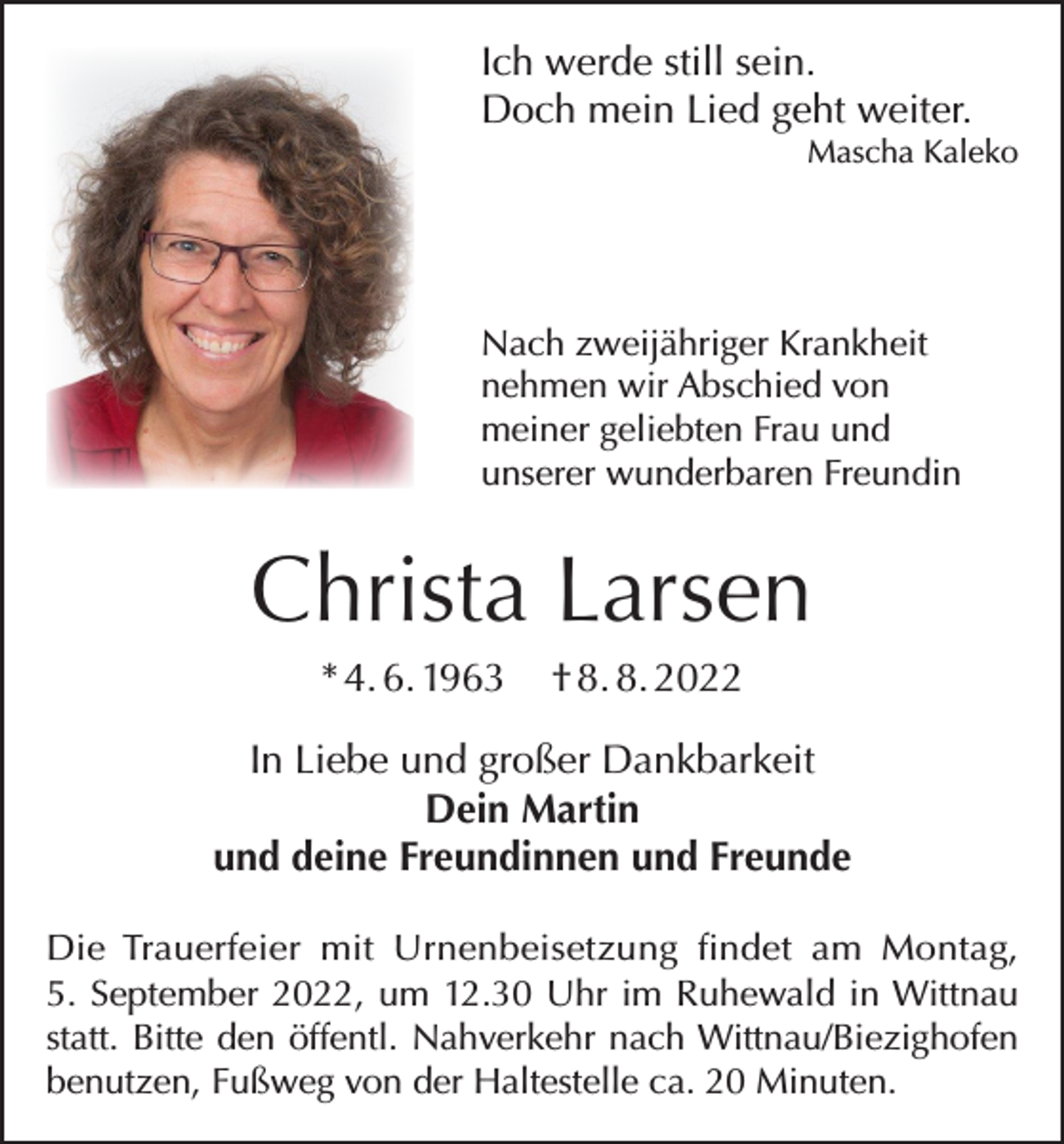 <p>Ich werde still sein.<br />Doch mein Lied geht weiter.</p><p>Mascha Kaleko</p><p>Nach zweijähriger Krankheit<br />nehmen wir Abschied von<br />meiner geliebten Frau und<br />unserer wunderbaren Freundin</p><p>Christa Larsen<br />* 4. 6. 1963</p><p>† 8. 8. 2022</p><p>In Liebe und großer Dankbarkeit<br />Dein Martin<br />und deine Freundinnen und Freunde<br />Die Trauerfeier mit Urnenbeisetzung findet am Montag,<br />5. September 2022, um 12.30 Uhr im Ruhewald in Wittnau<br />statt. Bitte den öffentl. Nahverkehr nach Wittnau/Biezighofen<br />benutzen, Fußweg von der Haltestelle ca. 20 Minuten.</p>