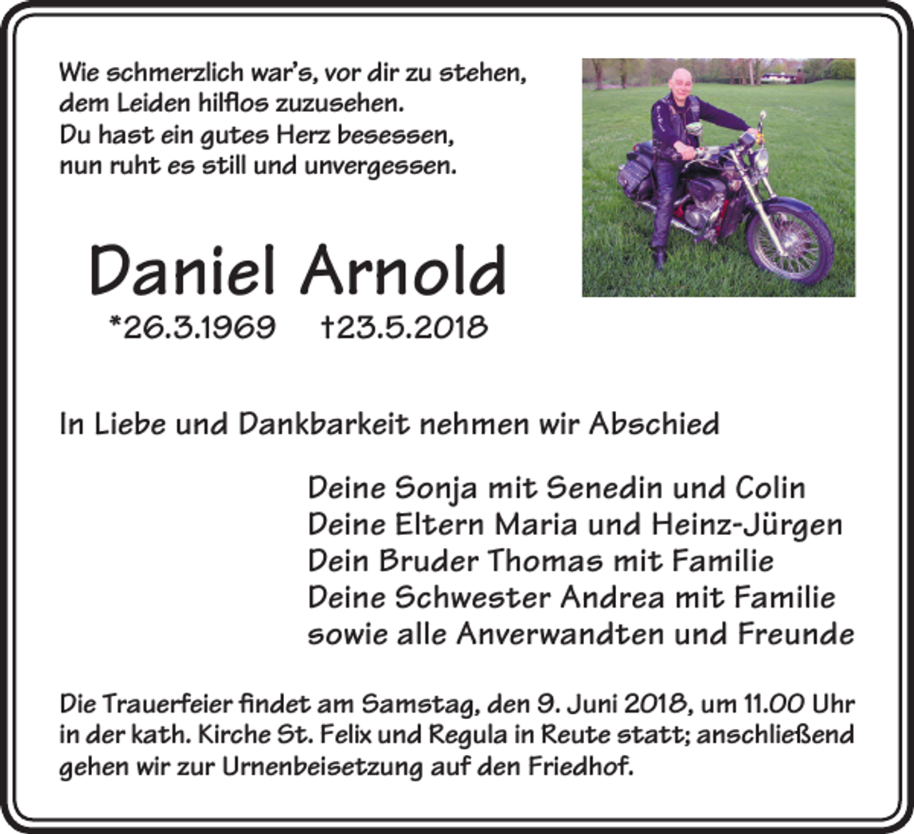 <p>Wi e sschmerzlich<br />Wie<br />c h m er zli c h wwar’s,<br />ar’ s, v vor<br />or dir<br />dirzzu<br />u sstehen,<br />t e h e n,<br />ddem<br />e m LLeiden<br />ei d e n hil<br />ﬂ o s zzuzusehen.<br />u z u s e h e n.<br />hilflos<br />DDu<br />u hhast<br />a s t eiein<br />n ggutes<br />u t e s Herz<br />H er z bbesessen,<br />e s e s s e n,<br />nnun<br />u n rruht<br />u h t ees<br />s still<br />s till uund<br />n d uunvergessen.<br />nv er g e s s e n.</p><p>DDaniel<br />a ni el Arnold<br />Ar n ol d<br />**26.3.1969<br />2 6. 3.1 9 6 9</p><p>†23.5.2018<br />† 2 3. 5. 2 01 8</p><p>IInn Liebe<br />Li e b e und<br />u n d Dankbarkeit<br />D a n k b ar k ei t nehmen<br />n e h m e n wir<br />wir Abschied<br />A b s c hi e d<br />DDeine<br />ei n e Sonja<br />S o nj a mit<br />mi t Senedin<br />S e n e di n uund<br />n d CColin<br />oli n<br />DDeine<br />ei n e ElEltern<br />t er n Maria<br />M ari a uund<br />n d Heinz-Jürgen<br />H ei n z- J ür g e n<br />DDein<br />ei n Bruder<br />Br u d er TThomas<br />h o m a s mit<br />mi t FFamilie<br />a mili e<br />DDeine<br />ei n e Schwester<br />S c h w e s t er Andrea<br />A n dr e a mit<br />mi t FFamilie<br />a mili e<br />ssowie<br />o wi e all<br />e Anverwandten<br />A n v er w a n d t e n uund<br />n d Fr<br />e u n de<br />alle<br />Freunde<br />Di e Tr<br />Die<br />Trauerfeier<br />a u erf ei er ﬁfindet<br />n d e t aam<br />m SSamstag,<br />a m s t a g, dden<br />e n 9.9. JJuni<br />u ni 22018,<br />01 8, uum<br />m 11.11.0 UUhr<br />hr<br />iinn der<br />d er kath.<br />k a t h. Kirche<br />Kir c h e St.<br />S t. Felix<br />F elix und<br />u n d Regula<br />R e g ul a iinn Reute<br />R e u t e statt;<br />s t a t t; anschließend<br />a n s c hli e ß e n d<br />ggehen<br />e h e n wir<br />wir zzur<br />ur Urnenbeisetzung<br />Ur n e n b ei s e t z u n g aauf<br />uf den<br />d e n Fri<br />Friedhof.<br />e d h of.</p>