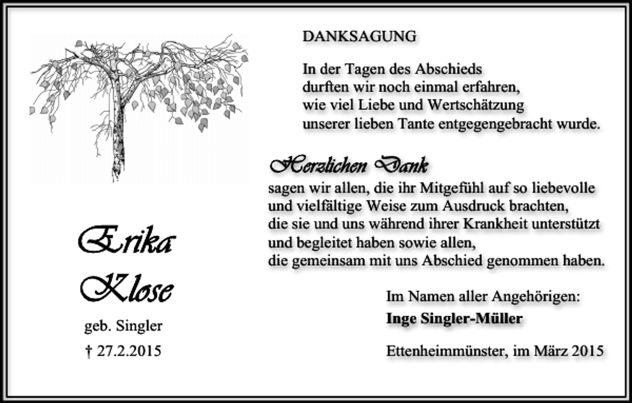 <p>DANKSAGUNG<br />In der Tagen des Abschieds<br />durften wir noch einmal erfahren,<br />wie viel Liebe und Wertschätzung<br />unserer lieben Tante entgegengebracht wurde.</p><p>sagen wir allen, die ihr Mitgefühl auf so liebevolle<br />und vielfältige Weise zum Ausdruck brachten,<br />die sie und uns während ihrer Krankheit unterstützt<br />und begleitet haben sowie allen,<br />die gemeinsam mit uns Abschied genommen haben.</p><p>geb. Singler</p><p>Im Namen aller Angehörigen:<br />Inge Singler-Müller</p><p>† 27.2.2015</p><p>Ettenheimmünster, im März 2015</p>