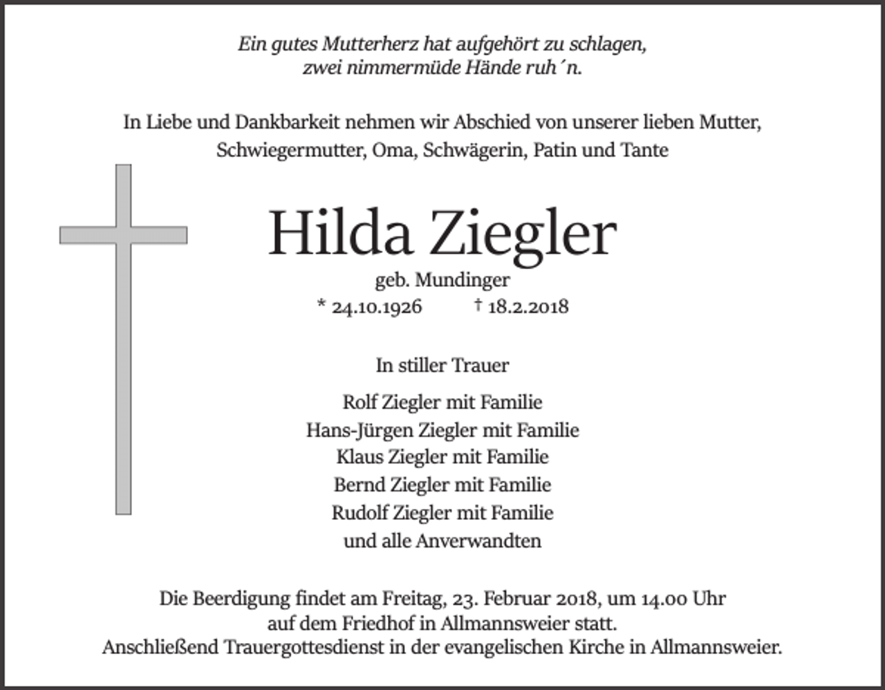 <p>Ein gutes Mutterherz hat aufgehört zu schlagen,<br />zwei nimmermüde Hände ruh´n.<br />In Liebe und Dankbarkeit nehmen wir Abschied von unserer lieben Mutter,<br />Schwiegermutter, Oma, Schwägerin, Patin und Tante</p><p>Hilda Ziegler<br />geb. Mundinger<br />* 24.10.1926<br />† 18.2.2018<br />In stiller Trauer<br />Rolf Ziegler mit Familie<br />Hans­Jürgen Ziegler mit Familie<br />Klaus Ziegler mit Familie<br />Bernd Ziegler mit Familie<br />Rudolf Ziegler mit Familie<br />und alle Anverwandten<br />Die Beerdigung ﬁndet am Freitag, 23. Februar 2018, um 14.00 Uhr<br />auf dem Friedhof in Allmannsweier statt.<br />Anschließend Trauergottesdienst in der evangelischen Kirche in Allmannsweier.</p>