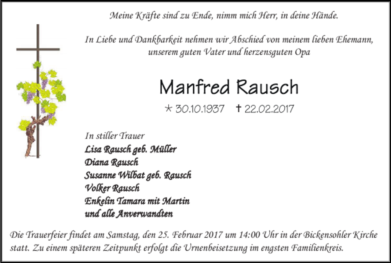 <p>Meine Kräfte sind zu Ende, nimm mich Herr, in deine Hände.<br />In Liebe und Dankbarkeit nehmen wir Abschied von meinem lieben Ehemann,<br />unserem guten Vater und herzensguten Opa</p><p></p><p></p><p>In stiller Trauer<br />Lisa Rausch geb. Müller<br />Diana Rausch<br />Susanne Wilbat geb. Rausch<br />Volker Rausch<br />Enkelin Tamara mit Martin<br />und alle Anverwandten<br />Die Trauerfeier findet am Samstag, den 25. Februar 2017 um 14:00 Uhr in der Bickensohler Kirche<br />statt. Zu einem späteren Zeitpunkt erfolgt die Urnenbeisetzung im engsten Familienkreis.</p>