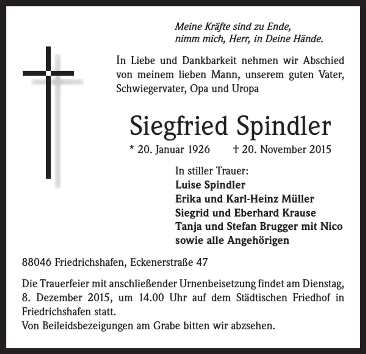 <p>Meine Kräfte sind zu Ende,<br />nimm mich, Herr, in Deine Hände.</p><p>In Liebe und Dankbarkeit nehmen wir Abschied<br />von meinem lieben Mann, unserem guten Vater,<br />Schwiegervater, Opa und Uropa</p><p>Siegfried Spindler</p><p>* 20. Januar 1926 † 20. November 2015<br />In stiller Trauer:<br />Luise Spindler<br />Erika und Karl-Heinz Müller<br />Siegrid und Eberhard Krause<br />Tanja und Stefan Brugger mit Nico<br />sowie alle Angehörigen<br />88046 Friedrichshafen, Eckenerstraße 47<br />Die Trauerfeier mit anschließender Urnenbeisetzung findet am ­Dienstag,<br />8. Dezember 2015, um 14.00 Uhr auf dem Städtischen Friedhof in<br />­Friedrichshafen statt.<br />Von Beileidsbezeigungen am Grabe bitten wir abzsehen.</p>