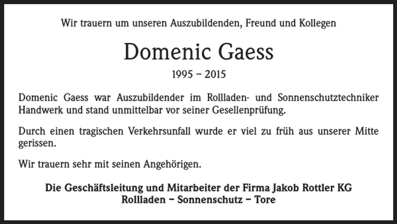 <p>Wir trauern um unseren Auszubildenden, Freund und Kollegen</p><p>Domenic Gaess<br />1995 – 2015<br />Domenic Gaess war Auszubildender im Rollladen- und Sonnenschutztechniker<br />Handwerk und stand unmittelbar vor seiner Gesellenprüfung.<br />Durch einen tragischen Verkehrsunfall wurde er viel zu früh aus unserer Mitte<br />gerissen.<br />Wir trauern sehr mit seinen Angehörigen.<br />Die Geschäftsleitung und Mitarbeiter der Firma Jakob Rottler KG<br />Rollladen – Sonnenschutz – Tore</p>