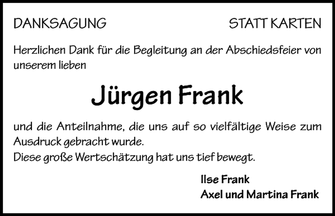 <p>DANKSAGUNG</p><p>STATT KARTEN</p><p>Herzlichen Dank für die Begleitung an der Abschiedsfeier von<br />unserem lieben</p><p>Jürgen Frank<br />und die Anteilnahme, die uns auf so vielfältige Weise zum<br />Ausdruck gebracht wurde.<br />Diese große Wertschätzung hat uns tief bewegt.<br />Ilse Frank<br />Axel und Martina Frank</p>