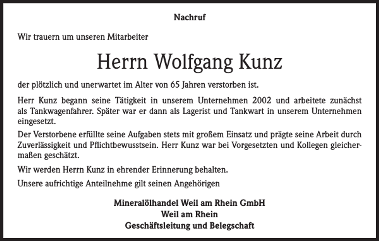 <p>Nachruf<br />Wir trauern um unseren Mitarbeiter</p><p>Herrn Wolfgang Kunz<br />der plötzlich und unerwartet im Alter von 65 Jahren verstorben ist.<br />Herr Kunz begann seine Tätigkeit in unserem Unternehmen 2002 und arbeitete zunächst<br />als Tankwagenfahrer. Später war er dann als Lagerist und Tankwart in unserem Unternehmen<br />eingesetzt.<br />Der Verstorbene erfüllte seine Aufgaben stets mit großem Einsatz und prägte seine Arbeit durch<br />Zuverlässigkeit und Pflichtbewusstsein. Herr Kunz war bei Vorgesetzten und Kollegen gleichermaßen geschätzt.<br />Wir werden Herrn Kunz in ehrender Erinnerung behalten.<br />Unsere aufrichtige Anteilnehme gilt seinen Angehörigen<br />Mineralölhandel Weil am Rhein GmbH<br />Weil am Rhein<br />Geschäftsleitung und Belegschaft</p>