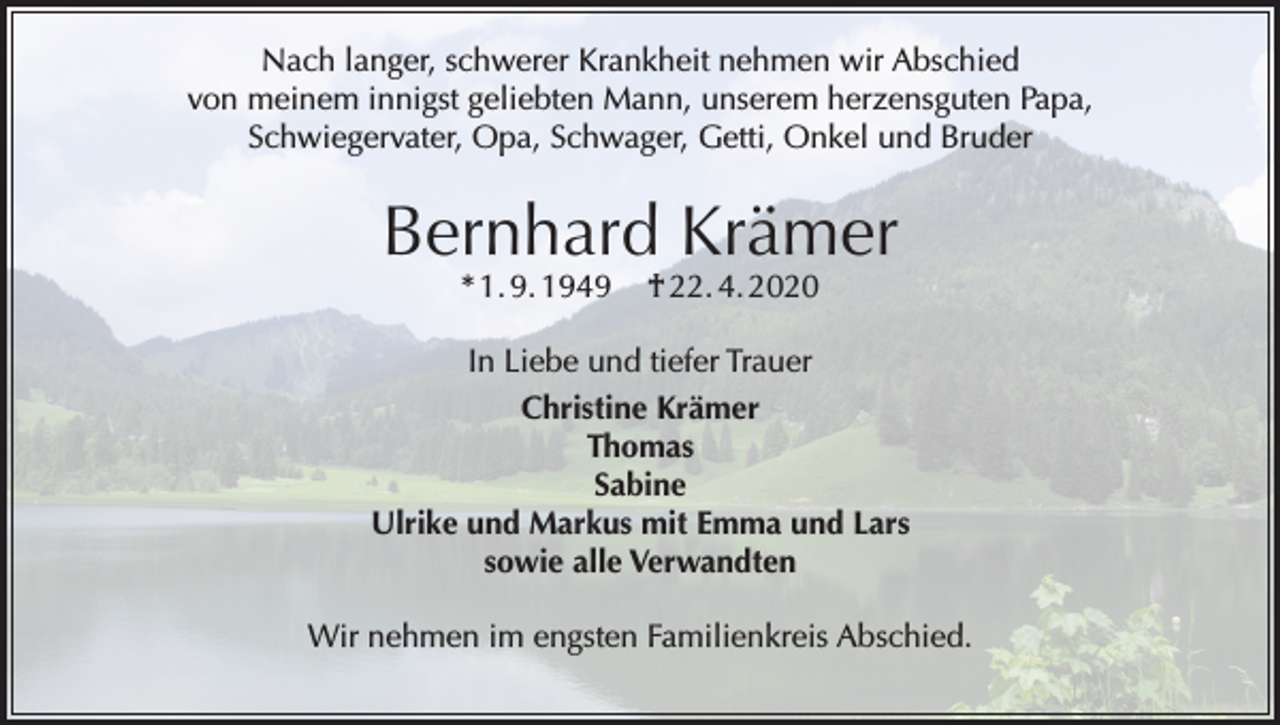 <p>Nach langer, schwerer Krankheit nehmen wir Abschied<br />von meinem innigst geliebten Mann, unserem herzensguten Papa,<br />Schwiegervater, Opa, Schwager, Getti, Onkel und Bruder</p><p>Bernhard Krämer<br />* 1. 9. 1949</p><p>† 22. 4. 2020</p><p>In Liebe und tiefer Trauer<br />Christine Krämer<br />Thomas<br />Sabine<br />Ulrike und Markus mit Emma und Lars<br />sowie alle Verwandten<br />Wir nehmen im engsten Familienkreis Abschied.</p>