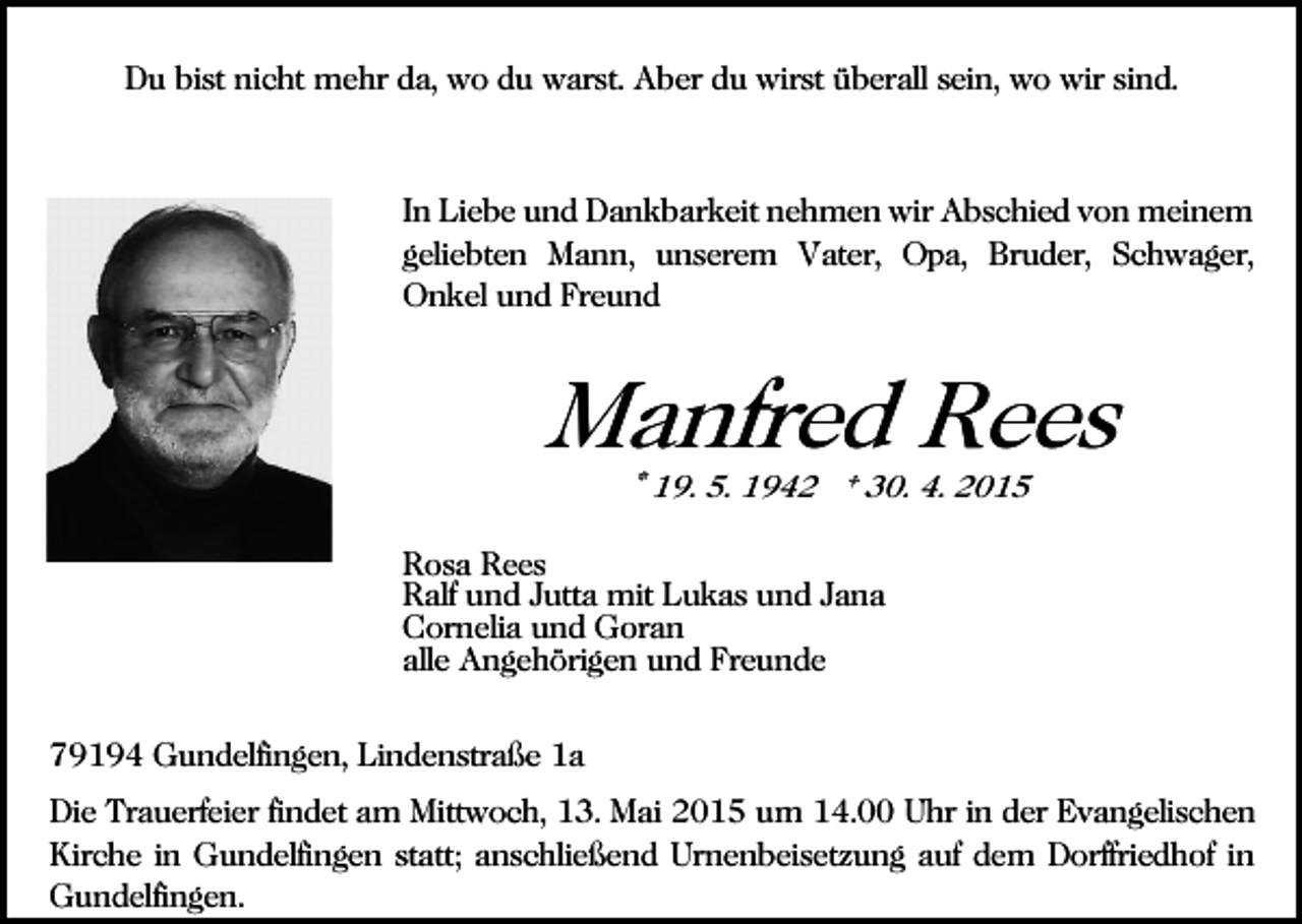 <p>Du bist nicht mehr da, wo du warst. Aber du wirst überall sein, wo wir sind.</p><p>In Liebe und Dankbarkeit nehmen wir Abschied von meinem<br />geliebten Mann, unserem Vater, Opa, Bruder, Schwager,<br />Onkel und Freund</p><p>Manfred Rees<br />* 19. 5. 1942 † 30. 4. 2015</p><p>Rosa Rees<br />Ralf und Jutta mit Lukas und Jana<br />Cornelia und Goran<br />alle Angehörigen und Freunde<br />79194 Gundelfingen, Lindenstraße 1a<br />Die Trauerfeier findet am Mittwoch, 13. Mai 2015 um 14.00 Uhr in der Evangelischen<br />Kirche in Gundelfingen statt; anschließend Urnenbeisetzung auf dem Dorffriedhof in<br />Gundelfingen.</p>