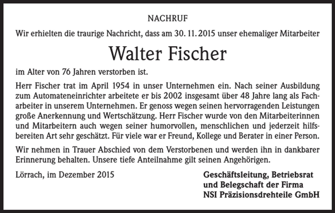 <p>NACHRUF<br />Wir erhielten die traurige Nachricht, dass am 30. 11. 2015 unser ehemaliger Mitarbeiter</p><p>Walter Fischer<br />im Alter von 76 Jahren verstorben ist.<br />Herr Fischer trat im April 1954 in unser Unternehmen ein. Nach seiner Ausbildung<br />zum Automateneinrichter arbeitete er bis 2002 insgesamt über 48 Jahre lang als Fach­<br />arbeiter in unserem Unternehmen. Er genoss wegen seinen hervorragenden Leistungen<br />große Anerkennung und Wertschätzung. Herr Fischer wurde von den Mitarbeiterinnen<br />und Mitarbeitern auch wegen seiner humorvollen, menschlichen und jederzeit hilfs­<br />bereiten Art sehr geschätzt. Für viele war er Freund, Kollege und Berater in einer Person.<br />Wir nehmen in Trauer Abschied von dem Verstorbenen und werden ihn in dankbarer<br />Erinnerung behalten. Unsere tiefe Anteilnahme gilt seinen Angehörigen.<br />Lörrach, im Dezember 2015 Geschäftsleitung, Betriebsrat<br />und Belegschaft der Firma<br />NSI Präzisionsdrehteile GmbH</p>