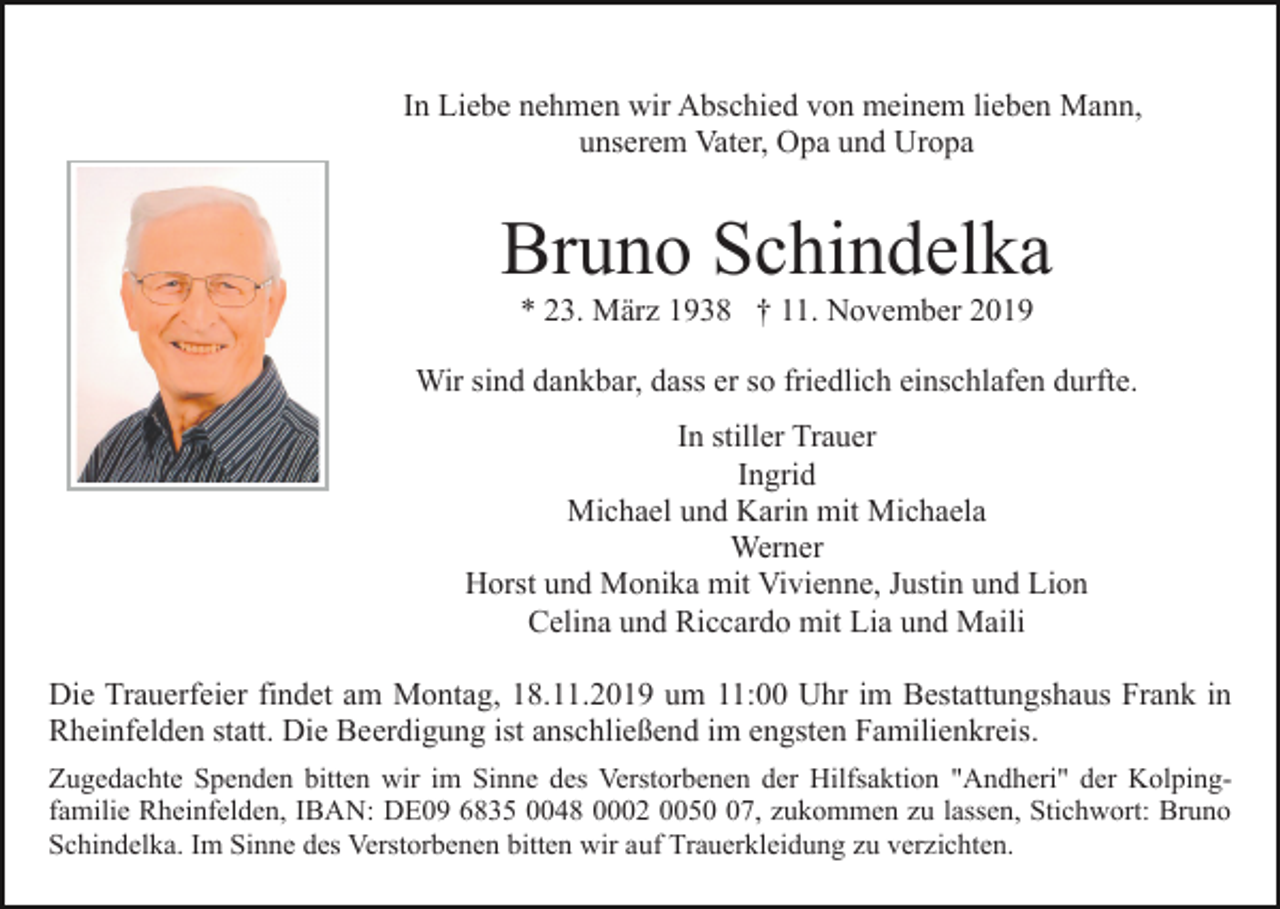 <p>In Liebe nehmen wir Abschied von meinem lieben Mann,<br />unserem Vater, Opa und Uropa</p><p>Bruno Schindelka<br />* 23. März 1938 † 11. November 2019<br />Wir sind dankbar, dass er so friedlich einschlafen durfte.<br />In stiller Trauer<br />Ingrid<br />Michael und Karin mit Michaela<br />Werner<br />Horst und Monika mit Vivienne, Justin und Lion<br />Celina und Riccardo mit Lia und Maili<br />Die Trauerfeier findet am Montag, 18.11.2019 um 11:00 Uhr im Bestattungshaus Frank in<br />Rheinfelden statt. Die Beerdigung ist anschließend im engsten Familienkreis.<br />Zugedachte Spenden bitten wir im Sinne des Verstorbenen der Hilfsaktion "Andheri" der Kolpingfamilie Rheinfelden, IBAN: DE09 6835 0048 0002 0057, zukommen zu lassen, Stichwort: Bruno<br />Schindelka. Im Sinne des Verstorbenen bitten wir auf Trauerkleidung zu verzichten.</p>