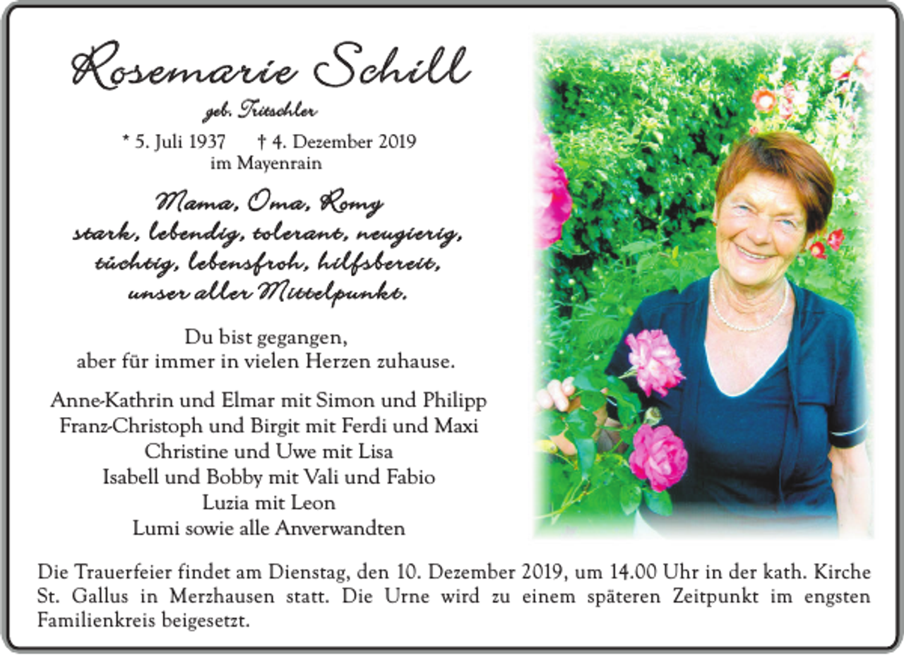 <p>Rosemarie Schill<br />geb. Tritschler</p><p>* 5. Juli 1937<br />† 4. Dezember 2019<br />im Mayenrain</p><p>Mama, Oma, Romy<br />stark, lebendig, tolerant, neugierig,<br />tüchtig, lebensfroh, hilfsbereit,<br />unser aller Mittelpunkt.<br />Du bist gegangen,<br />aber für immer in vielen Herzen zuhause.<br />Anne-Kathrin und Elmar mit Simon und Philipp<br />Franz-Christoph und Birgit mit Ferdi und Maxi<br />Christine und Uwe mit Lisa<br />Isabell und Bobby mit Vali und Fabio<br />Luzia mit Leon<br />Lumi sowie alle Anverwandten<br />Die Trauerfeier findet am Dienstag, den 10. Dezember 2019, um 14.00 Uhr in der kath. Kirche<br />St. Gallus in Merzhausen statt. Die Urne wird zu einem späteren Zeitpunkt im engsten<br />Familienkreis beigesetzt.</p>