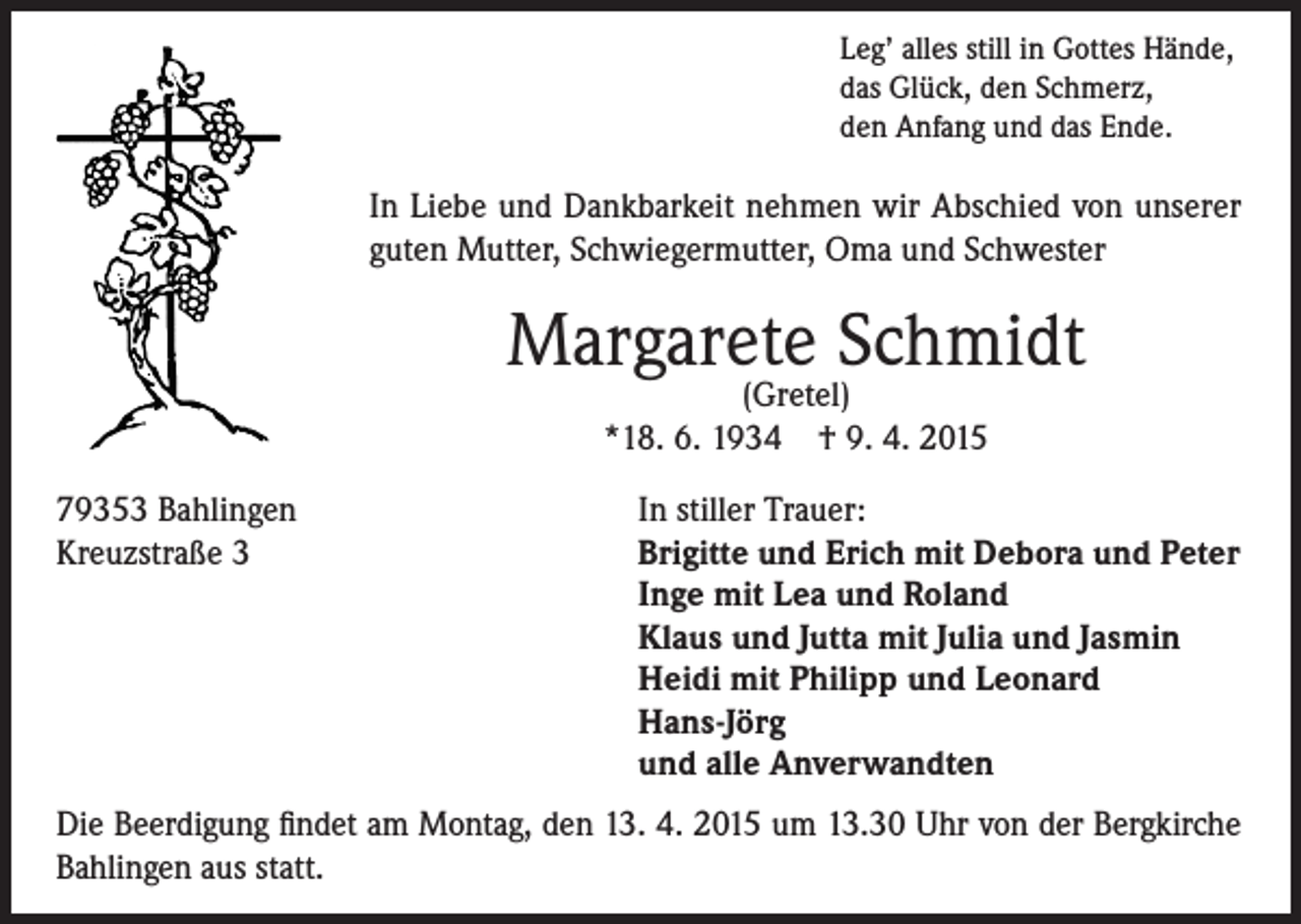 <p>Leg’ alles still in Gottes Hände,<br />das Glück, den Schmerz,<br />den Anfang und das Ende.</p><p>In Liebe und Dankbarkeit nehmen wir Abschied von unserer<br />guten Mutter, Schwiegermutter, Oma und Schwester</p><p>Margarete Schmidt<br />(Gretel)<br />*18. 6. 1934 † 9. 4. 2015</p><p>79353 Bahlingen<br />Kreuzstraße 3</p><p>In stiller Trauer:<br />Brigitte und Erich mit Debora und Peter<br />Inge mit Lea und Roland<br />Klaus und Jutta mit Julia und Jasmin<br />Heidi mit Philipp und Leonard<br />Hans-Jörg<br />und alle Anverwandten</p><p>Die Beerdigung findet am Montag, den 13. 4. 2015 um 13.30 Uhr von der Bergkirche<br />Bahlingen aus statt.</p>