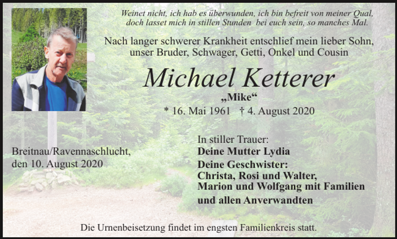 <p>Weinet nicht, ich hab es überwunden, ich bin befreit von meiner Qual,<br />doch lasset mich in stillen Stunden bei euch sein, so manches Mal.</p><p>Nach langer schwerer Krankheit entschlief mein lieber Sohn,<br />unser Bruder, Schwager, Getti, Onkel und Cousin</p><p>Michael<br />Ketterer<br />„<br />“<br />Mike<br />* 16. Mai 1961 † 4. August 2020</p><p>Breitnau/Ravennaschlucht,<br />den 10. August 2020</p><p>In stiller Trauer:<br />Deine Mutter Lydia<br />Deine Geschwister:<br />Christa, Rosi und Walter,<br />Marion und Wolfgang mit Familien<br />und allen Anverwandten</p><p>Die Urnenbeisetzung findet im engsten Familienkreis statt.</p>