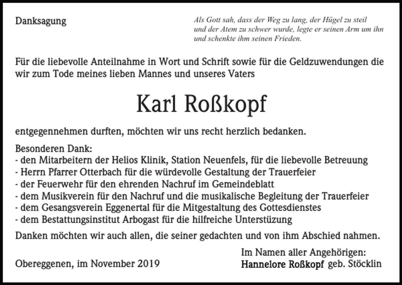 <p>Als Gott sah, dass der Weg zu lang, der Hügel zu steil<br />und der Atem zu schwer wurde, legte er seinen Arm um ihn<br />und schenkte ihm seinen Frieden.</p><p>Danksagung</p><p>Für die liebevolle Anteilnahme in Wort und Schrift sowie für die Geldzuwendungen die<br />wir zum Tode meines lieben Mannes und unseres Vaters</p><p>Karl Roßkopf<br />entgegennehmen durften, möchten wir uns recht herzlich bedanken.<br />Besonderen Dank:<br />- den Mitarbeitern der Helios Klinik, Station Neuenfels, für die liebevolle Betreuung<br />- Herrn Pfarrer Otterbach für die würdevolle Gestaltung der Trauerfeier<br />- der Feuerwehr für den ehrenden Nachruf im Gemeindeblatt<br />- dem Musikverein für den Nachruf und die musikalische Begleitung der Trauerfeier<br />- dem Gesangsverein Eggenertal für die Mitgestaltung des Gottesdienstes<br />- dem Bestattungsinstitut Arbogast für die hilfreiche Unterstüzung<br />Danken möchten wir auch allen, die seiner gedachten und von ihm Abschied nahmen.<br />Obereggenen, im November 2019</p><p>Im Namen aller Angehörigen:<br />geb. Stöcklin</p>
