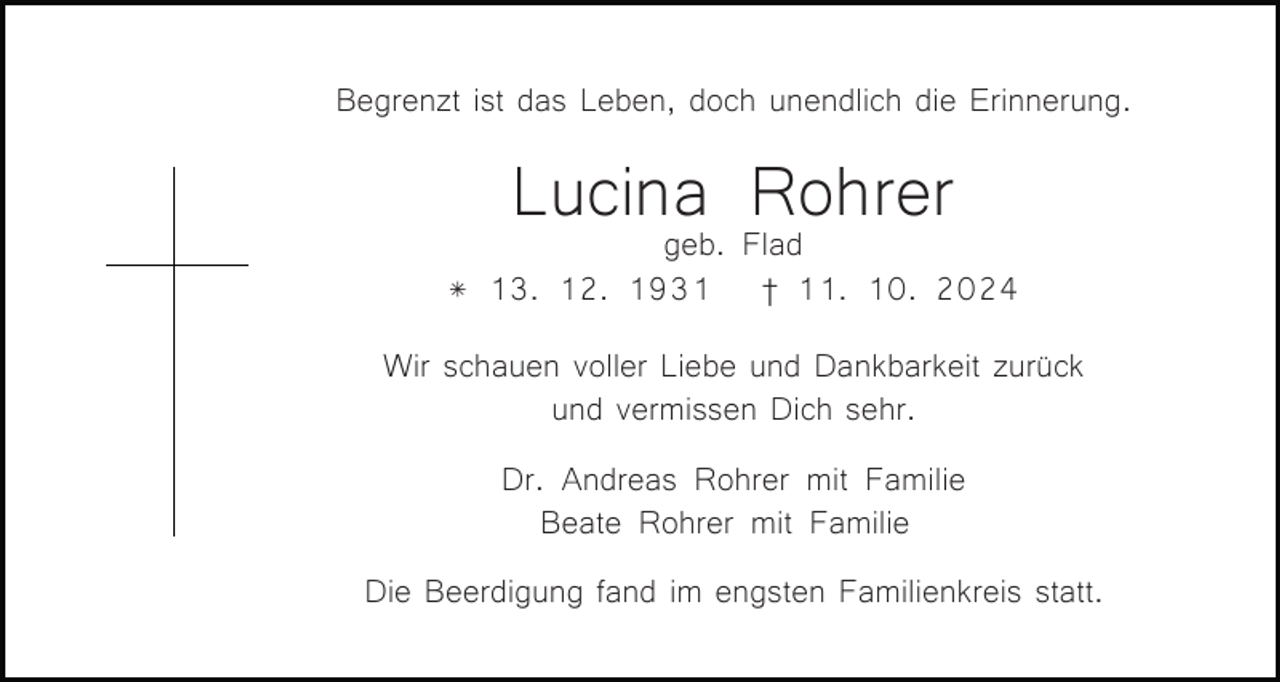 <p>Begrenzt ist das Leben, doch unendlich die Erinnerung.</p><p>Lucina<br />Rohrer<br />geb. Flad<br />* 13. 12. 1931</p><p>† 11. 10. 2024</p><p>Wir schauen voller Liebe und Dankbarkeit zurück<br />und vermissen Dich sehr.<br />Dr. Andreas Rohrer mit Familie<br />Beate Rohrer mit Familie<br />Die Beerdigung fand im engsten Familienkreis statt.</p>