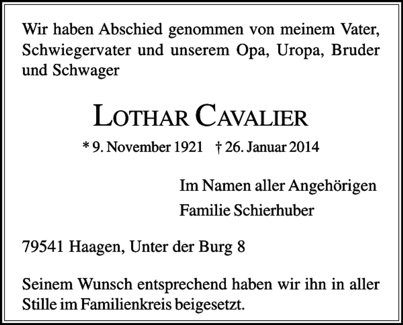 <p>Wir haben Abschied genommen von meinem Vater,<br />Schwiegervater und unserem Opa, Uropa, Bruder<br />und Schwager</p><p>LOTHAR CAVALIER<br />* 9. November 1921 † 26. Januar 2014</p><p>Im Namen aller Angehörigen<br />Familie Schierhuber<br />79541 Haagen, Unter der Burg 8<br />Seinem Wunsch entsprechend haben wir ihn in aller<br />Stille im Familienkreis beigesetzt.</p>