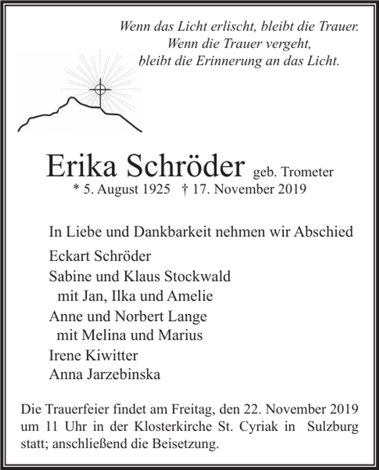 <p>Wenn das Licht erlischt, bleibt die Trauer.<br />Wenn die Trauer vergeht,<br />bleibt die Erinnerung an das Licht.</p><p>Erika Schröder geb. Trometer<br />* 5. August 1925 † 17. November 2019</p><p>In Liebe und Dankbarkeit nehmen wir Abschied<br />Eckart Schröder<br />Sabine und Klaus Stockwald<br />mit Jan, Ilka und Amelie<br />Anne und Norbert Lange<br />mit Melina und Marius<br />Irene Kiwitter<br />Anna Jarzebinska<br />Die Trauerfeier findet am Freitag, den 22. November 2019<br />um 11 Uhr in der Klosterkirche St. Cyriak in Sulzburg<br />statt; anschließend die Beisetzung.</p>