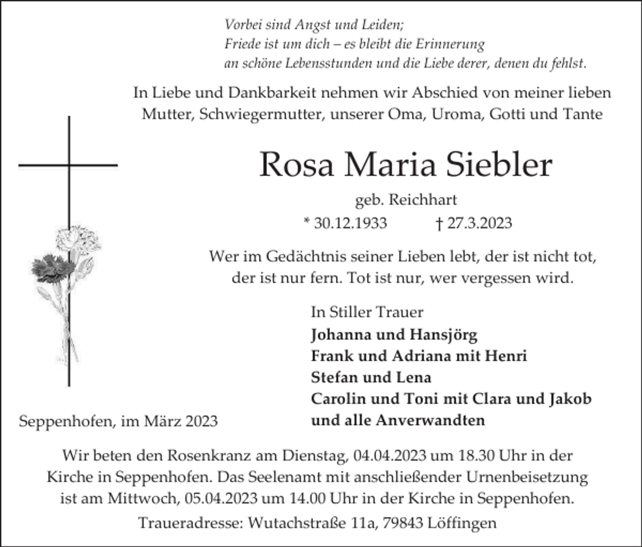 <p>Vorbei sind Angst und Leiden;<br />Friede ist um dich – es bleibt die Erinnerung<br />an schöne Lebensstunden und die Liebe derer, denen du fehlst.</p><p>In Liebe und Dankbarkeit nehmen wir Abschied von meiner lieben<br />Mutter, Schwiegermutter, unserer Oma, Uroma, Gotti und Tante</p><p>Rosa Maria Siebler<br />geb. Reichhart<br />* 30.12.1933<br />† 27.3.2023<br />Wer im Gedächtnis seiner Lieben lebt, der ist nicht tot,<br />der ist nur fern. Tot ist nur, wer vergessen wird.</p><p>Seppenhofen, im März 2023</p><p>In Stiller Trauer<br />Johanna und Hansjörg<br />Frank und Adriana mit Henri<br />Stefan und Lena<br />Carolin und Toni mit Clara und Jakob<br />und alle Anverwandten</p><p>Wir beten den Rosenkranz am Dienstag, 04.04.2023 um 18.30 Uhr in der<br />Kirche in Seppenhofen. Das Seelenamt mit anschließender Urnenbeisetzung<br />ist am Mittwoch, 05.04.2023 um 14.00 Uhr in der Kirche in Seppenhofen.<br />Traueradresse: Wutachstraße 11a, 79843 Löffingen</p>