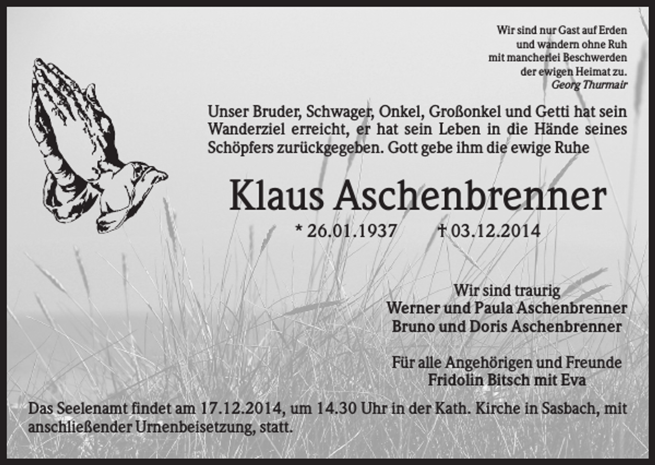 <p>Wir sind nur Gast auf Erden<br />und wandern ohne Ruh<br />mit mancherlei Beschwerden<br />der ewigen Heimat zu.<br />Georg Thurmair</p><p>Unser Bruder, Schwager, Onkel, Großonkel und Getti hat sein<br />Wanderziel erreicht, er hat sein Leben in die Hände seines<br />Schöpfers zurückgegeben. Gott gebe ihm die ewige Ruhe</p><p>Klaus Aschenbrenner<br />* 26.01.1937</p><p>† 03.12.2014</p><p>Wir sind traurig<br />Werner und Paula Aschenbrenner<br />Bruno und Doris Aschenbrenner<br />Für alle Angehörigen und Freunde<br />Fridolin Bitsch mit Eva<br />Das Seelenamt findet am 17.12.2014, um 14.30 Uhr in der Kath. Kirche in Sasbach, mit<br />anschließender Urnenbeisetzung, statt.</p>