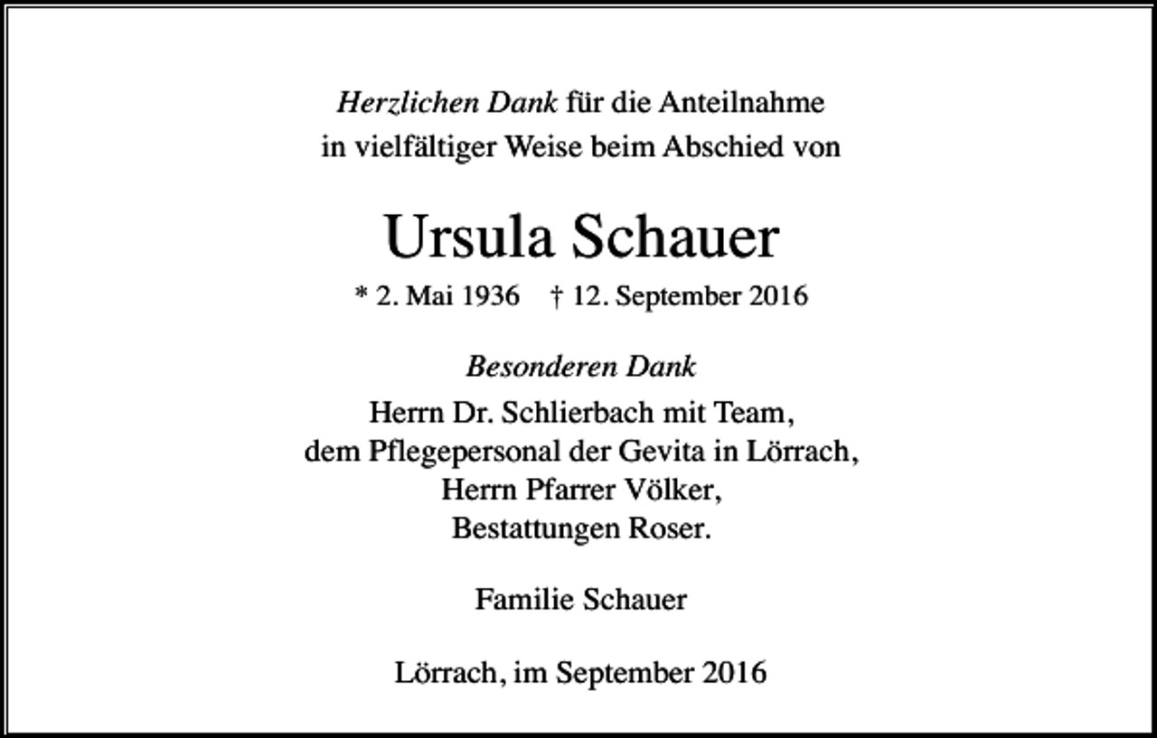 <p>Herzlichen Dank für die Anteilnahme<br />in vielfältiger Weise beim Abschied von</p><p>Ursula Schauer<br />* 2. Mai 1936</p><p>† 12. September 2016</p><p>Besonderen Dank<br />Herrn Dr. Schlierbach mit Team,<br />dem Pflegepersonal der Gevita in Lörrach,<br />Herrn Pfarrer Völker,<br />Bestattungen Roser.<br />Familie Schauer<br />Lörrach, im September 2016</p>