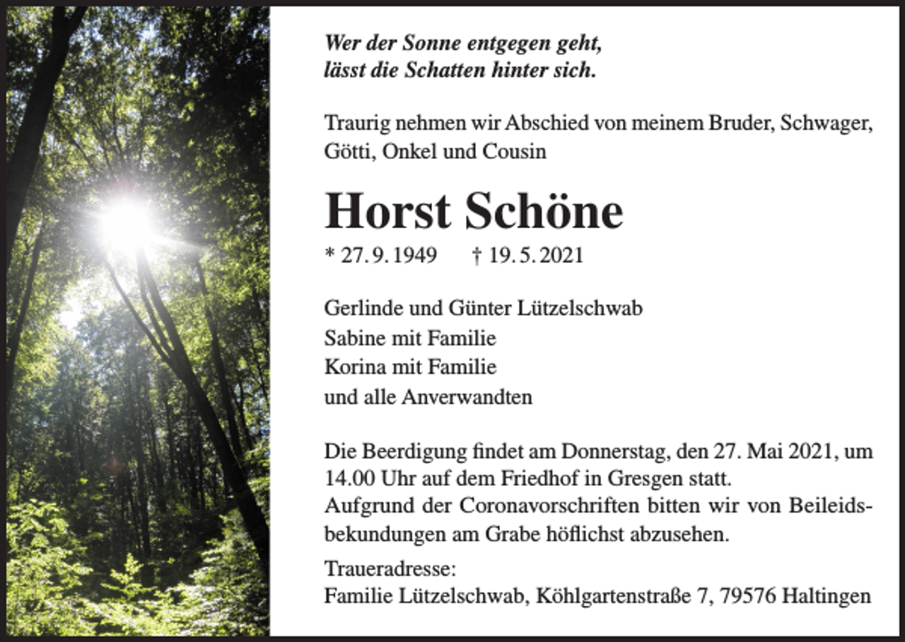 <p>Wer der Sonne entgegen geht,<br />lässt die Schatten hinter sich.<br />Traurig nehmen wir Abschied von meinem Bruder, Schwager,<br />Götti, Onkel und Cousin</p><p>Horst Schöne<br />* 27. 9. 1949</p><p>† 19. 5. 2021</p><p>Gerlinde und Günter Lützelschwab<br />Sabine mit Familie<br />Korina mit Familie<br />und alle Anverwandten<br />Die Beerdigung findet am Donnerstag, den 27. Mai 2021, um<br />14.00 Uhr auf dem Friedhof in Gresgen statt.<br />Aufgrund der Coronavorschriften bitten wir von Beileidsbekundungen am Grabe höflichst abzusehen.<br />Traueradresse:<br />Familie Lützelschwab, Köhlgartenstraße 7, 79576 Haltingen</p>