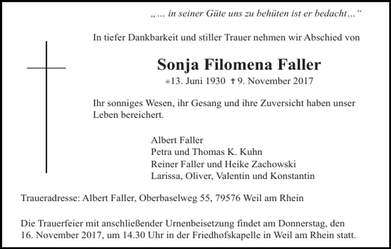 <p>„… in seiner Güte uns zu behüten ist er bedacht…“<br />In tiefer Dankbarkeit und stiller Trauer nehmen wir Abschied von</p><p>Sonja Filomena Faller<br />✳13.</p><p>Juni 1930 ✝ 9. November 2017</p><p>Ihr sonniges Wesen, ihr Gesang und ihre Zuversicht haben unser<br />Leben bereichert.<br />Albert Faller<br />Petra und Thomas K. Kuhn<br />Reiner Faller und Heike Zachowski<br />Larissa, Oliver, Valentin und Konstantin<br />Traueradresse: Albert Faller, Oberbaselweg 55, 79576 Weil am Rhein<br />Die Trauerfeier mit anschließender Urnenbeisetzung findet am Donnerstag, den<br />16. November 2017, um 14.30 Uhr in der Friedhofskapelle in Weil am Rhein statt.</p>