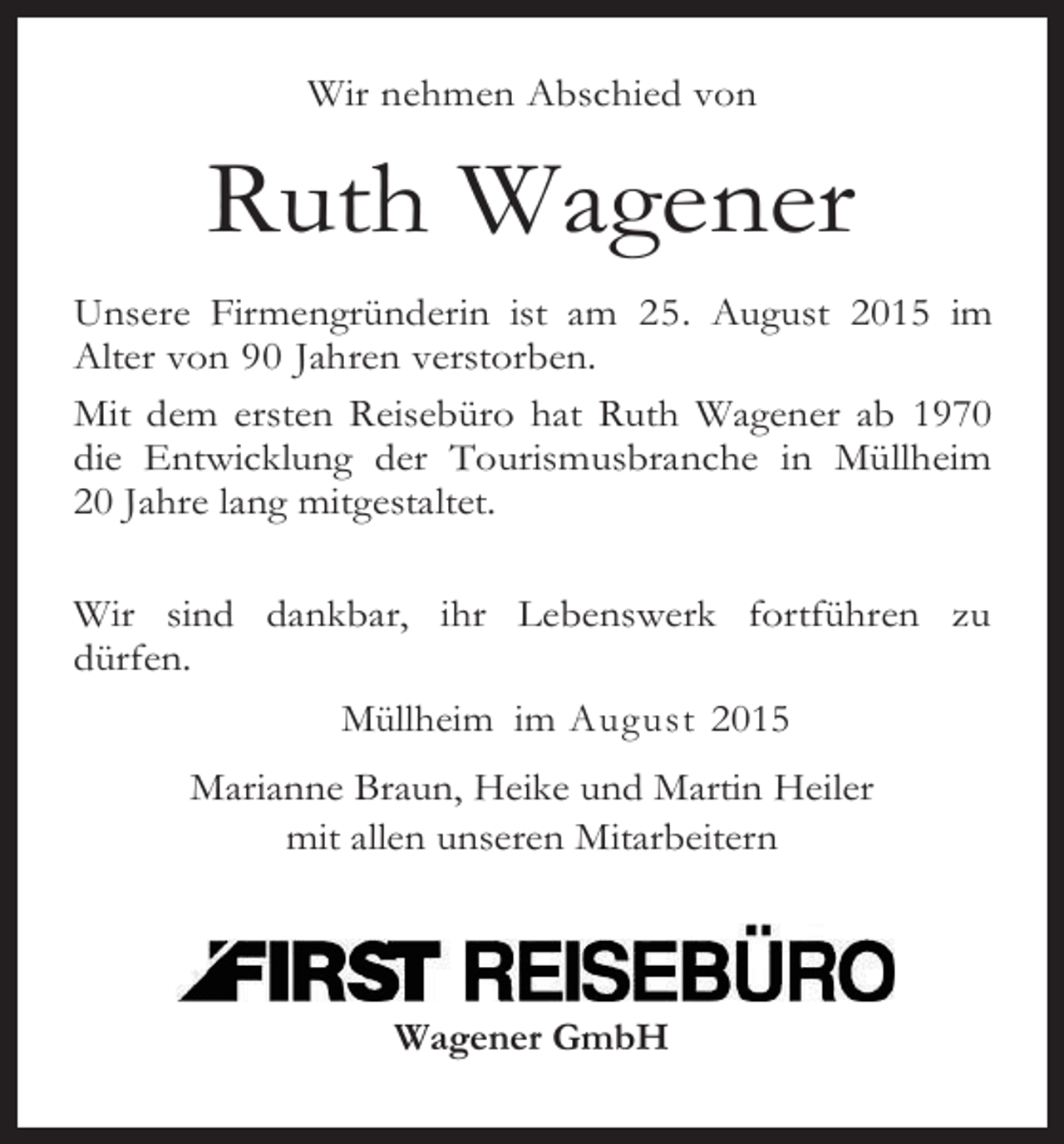 <p>Wir nehmen Abschied von</p><p>Ruth Wagener<br />Unsere Firmengründerin ist am 25. August 2015 im<br />Alter von 90 Jahren verstorben.<br />Mit dem ersten Reisebüro hat Ruth Wagener ab 1970<br />die Entwicklung der Tourismusbranche in Müllheim<br />20 Jahre lang mitgestaltet.<br />Wir sind dankbar, ihr Lebenswerk fortführen zu<br />dürfen.<br />Müllheim im August 2015<br />Marianne Braun, Heike und Martin Heiler<br />mit allen unseren Mitarbeitern</p><p>Wagener GmbH</p>