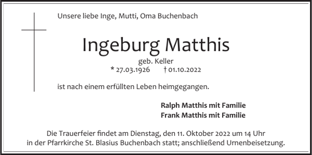 <p>Unsere liebe Inge, Mutti, Oma Buchenbach</p><p>Ingeburg Matthis<br />geb. Keller<br />* 27.03.1926<br />† 01.10.2022<br />ist nach einem erfüllten Leben heimgegangen.<br />Ralph Matthis mit Familie<br />Frank Matthis mit Familie<br />Die Trauerfeier findet am Dienstag, den 11. Oktober 2022 um 14 Uhr<br />in der Pfarrkirche St. Blasius Buchenbach statt; anschließend Urnenbeisetzung.</p>