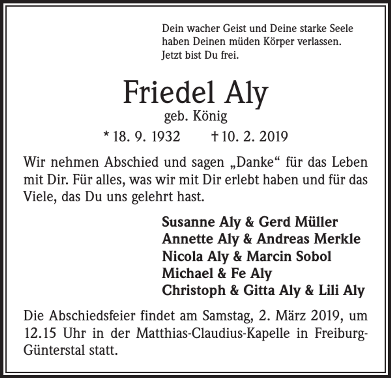 <p>Dein wacher Geist und Deine starke Seele<br />haben Deinen müden Körper verlassen.<br />Jetzt bist Du frei.</p><p>Friedel Aly</p><p>geb. König<br />* 18. 9. 1932 † 10. 2. 2019<br />Wir nehmen Abschied und sagen „Danke“ für das Leben<br />mit Dir. Für alles, was wir mit Dir erlebt haben und für das<br />Viele, das Du uns gelehrt hast.<br />Susanne Aly &amp; Gerd Müller<br />Annette Aly &amp; Andreas Merkle<br />Nicola Aly &amp; Marcin Sobol<br />Michael &amp; Fe Aly<br />Christoph &amp; Gitta Aly &amp; Lili Aly<br />Die Abschiedsfeier findet am Samstag, 2. März 2019, um<br />12.15 Uhr in der Matthias-Claudius-Kapelle in FreiburgGünterstal statt.</p>