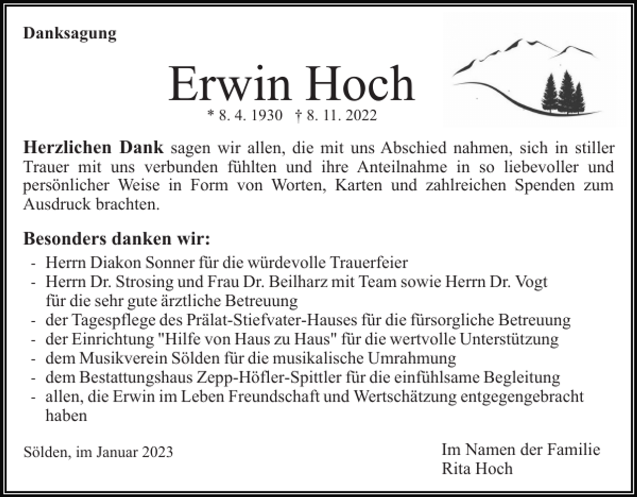 <p>Danksagung</p><p>Erwin Hoch<br />* 8. 4. 1930 † 8. 11. 2022</p><p>Herzlichen Dank sagen wir allen, die mit uns Abschied nahmen, sich in stiller<br />Trauer mit uns verbunden fühlten und ihre Anteilnahme in so liebevoller und<br />persönlicher Weise in Form von Worten, Karten und zahlreichen Spenden zum<br />Ausdruck brachten.</p><p>Besonders danken wir:<br />- Herrn Diakon Sonner für die würdevolle Trauerfeier<br />- Herrn Dr. Strosing und Frau Dr. Beilharz mit Team sowie Herrn Dr. Vogt<br />für die sehr gute ärztliche Betreuung<br />- der Tagespflege des Prälat-Stiefvater-Hauses für die fürsorgliche Betreuung<br />- der Einrichtung "Hilfe von Haus zu Haus" für die wertvolle Unterstützung<br />- dem Musikverein Sölden für die musikalische Umrahmung<br />- dem Bestattungshaus Zepp-Höfler-Spittler für die einfühlsame Begleitung<br />- allen, die Erwin im Leben Freundschaft und Wertschätzung entgegengebracht<br />haben<br />Sölden, im Januar 2023</p><p>Im Namen der Familie<br />Rita Hoch</p>
