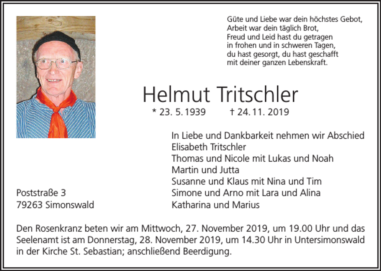 <p>Güte und Liebe war dein höchstes Gebot,<br />Arbeit war dein täglich Brot,<br />Freud und Leid hast du getragen<br />in frohen und in schweren Tagen,<br />du hast gesorgt, du hast geschafft<br />mit deiner ganzen Lebenskraft.</p><p>Helmut Tritschler<br />* 23. 5. 1939</p><p>Poststraße 3<br />79263 Simonswald</p><p>† 24. 11. 2019</p><p>In Liebe und Dankbarkeit nehmen wir Abschied<br />Elisabeth Tritschler<br />Thomas und Nicole mit Lukas und Noah<br />Martin und Jutta<br />Susanne und Klaus mit Nina und Tim<br />Simone und Arno mit Lara und Alina<br />Katharina und Marius</p><p>Den Rosenkranz beten wir am Mittwoch, 27. November 2019, um 19.00 Uhr und das<br />Seelenamt ist am Donnerstag, 28. November 2019, um 14.30 Uhr in Untersimonswald<br />in der Kirche St. Sebastian; anschließend Beerdigung.</p>