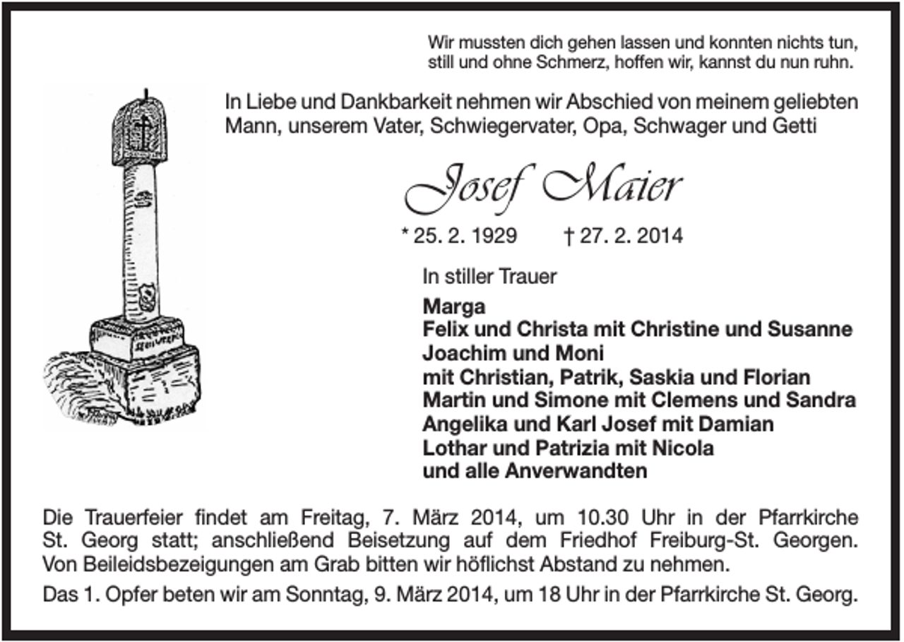 <p>Wir mussten dich gehen lassen und konnten nichts tun,<br />still und ohne Schmerz, hoffen wir, kannst du nun ruhn.</p><p>In Liebe und Dankbarkeit nehmen wir Abschied von meinem geliebten<br />Mann, unserem Vater, Schwiegervater, Opa, Schwager und Getti</p><p>Josef Maier<br />* 25. 2. 1929</p><p>† 27. 2. 2014</p><p>In stiller Trauer<br />Marga<br />Felix und Christa mit Christine und Susanne<br />Joachim und Moni<br />mit Christian, Patrik, Saskia und Florian<br />Martin und Simone mit Clemens und Sandra<br />Angelika und Karl Josef mit Damian<br />Lothar und Patrizia mit Nicola<br />und alle Anverwandten<br />Die Trauerfeier findet am Freitag, 7. März 2014, um 10.30 Uhr in der Pfarrkirche<br />St. Georg statt; anschließend Beisetzung auf dem Friedhof Freiburg-St. Georgen.<br />Von Beileidsbezeigungen am Grab bitten wir höflichst Abstand zu nehmen.<br />Das 1. Opfer beten wir am Sonntag, 9. März 2014, um 18 Uhr in der Pfarrkirche St. Georg.</p>