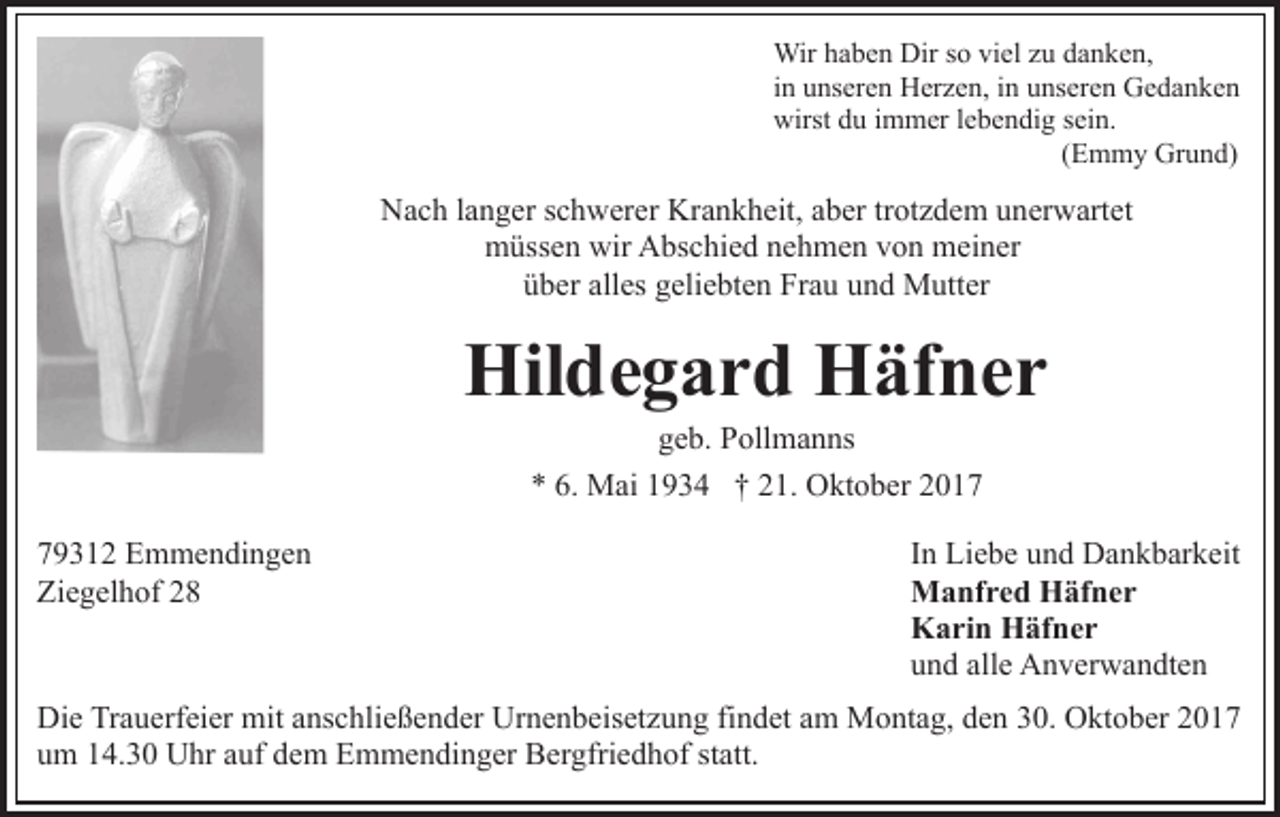 <p>Wir<br />Wir h ahaben<br />b e n Dir<br />Dirs osoviviel<br />el z uzu ddanken,<br />a n k e n,<br />in<br />i n unseren<br />u ns er e n Herzen,<br />H er z e n, iinn unseren<br />u nser e n Gedanken<br />Ge da n ke n<br />wirst ddu<br />u i immer<br />m m er l elebendig<br />b e n di g ssein.<br />ei n.<br />wirst<br />(Emmy<br />( E m m y Grund)<br />Gr u n d)</p><p>Krankheit,<br />NNach<br />a c h l alanger<br />n g er s schwerer<br />c h w er er Kr<br />a n k h eit, aaber<br />b er trtrotzdem<br />ot z d e m unerwartet<br />u n er w art et<br />wir AAbschied<br />mmüssen<br />üss e n wir<br />bs c hi e d nnehmen<br />e h m e n vvon<br />o n mmeiner<br />ei n er<br />alles<br />üüber<br />b er all<br />es ggeliebten<br />eli e bt e n Frau<br />Fr a u uund<br />n d Mutter<br />M utt er</p><p>Hil<br />d e g a r d HHäfner<br />äf n e r<br />Hildegard<br />ggeb.<br />e b. Pollmanns<br />P oll m a n ns<br />M ai 11934<br />9 3 4 †† 221.<br />1. Oktober<br />O kt o b er 22<br />** 6.<br />6. Mai</p><p>7 9 3 1 2 Emmendingen<br />79312<br />E m m e n di n g e n<br />Ziegelhof<br />Zi<br />e g el h of 22</p><p>In<br />I n Liebe<br />Li e b e und<br />u n d Dankbarkeit<br />D a n k b ar k eit<br />Manfred<br />M a nf r e d HHäfner<br />äf n e r<br />Karin<br />K a ri n HHäfner<br />äf n e r<br />und<br />u n d all<br />alle<br />e Anverwandten<br />A n v er w a n dt e n</p><p>Di e TrTrauerfeier<br />Die<br />a u erf ei er mit<br />mit aanschließender<br />ns c h li e ß e n d er Urnenbeisetzung<br />Ur n e n b eis et z u ng fifindet<br />n d et aam<br />m Montag,<br />M o nt a g, dden<br />e n 330.<br />0. Oktober<br />O kt o b er 22<br />uum<br />m 114.30<br />4. 3 0 Uhr<br />U hr aauf<br />uf ddem<br />e m Emmendinger<br />E m m e n di n g er BBergfriedhof<br />er gfri e d h of s statt.<br />t att.</p>