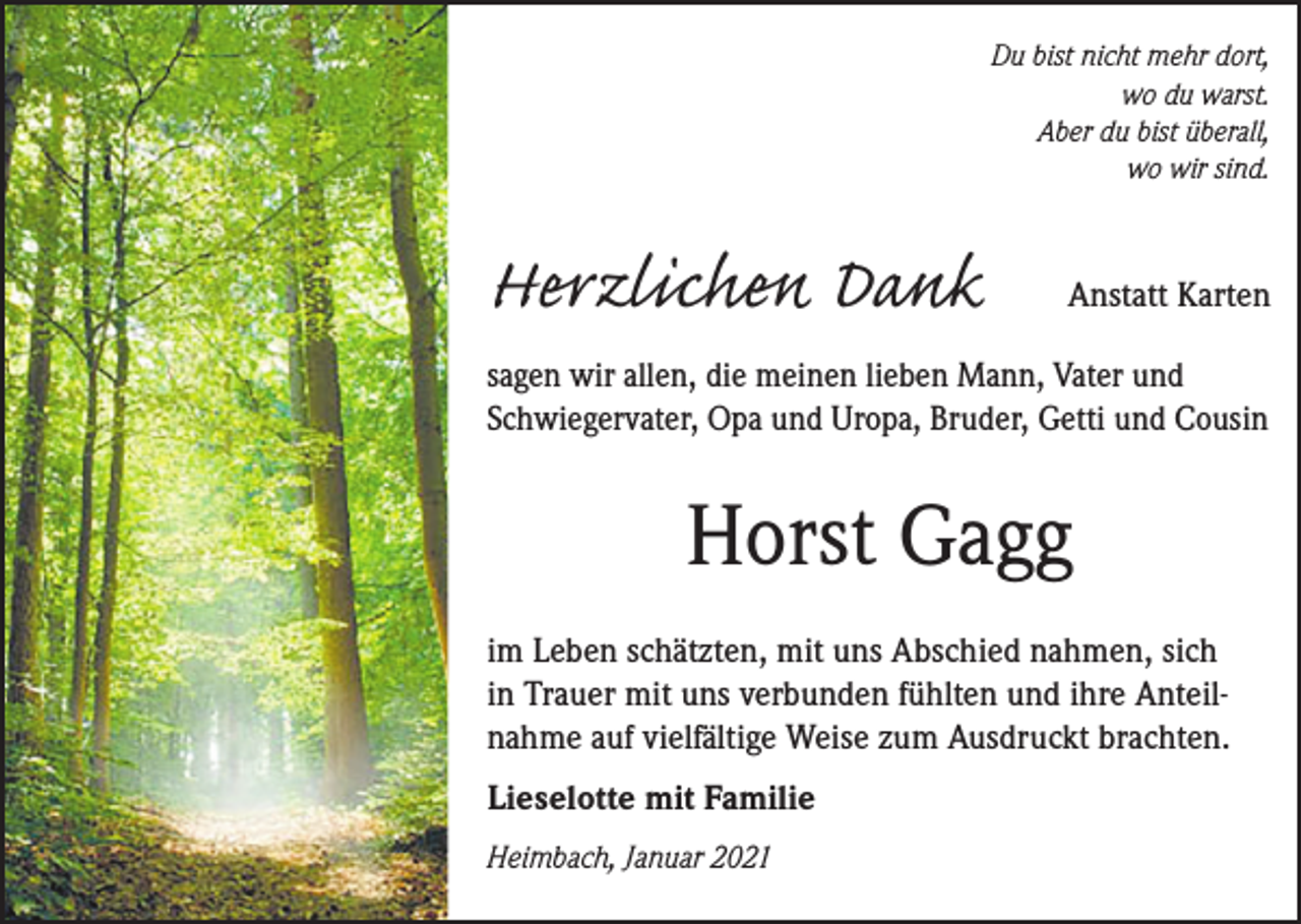 <p>Du bist nicht mehr dort,<br />wo du warst.<br />Aber du bist überall,<br />wo wir sind.</p><p>Herzlichen Dank</p><p>Anstatt Karten</p><p>sagen wir allen, die meinen lieben Mann, Vater und<br />Schwiegervater, Opa und Uropa, Bruder, Getti und Cousin</p><p>Horst Gagg<br />im Leben schätzten, mit uns Abschied nahmen, sich<br />in Trauer mit uns verbunden fühlten und ihre Anteilnahme auf vielfältige Weise zum Ausdruckt brachten.<br />Lieselotte mit Familie<br />Heimbach, Januar 2021</p>