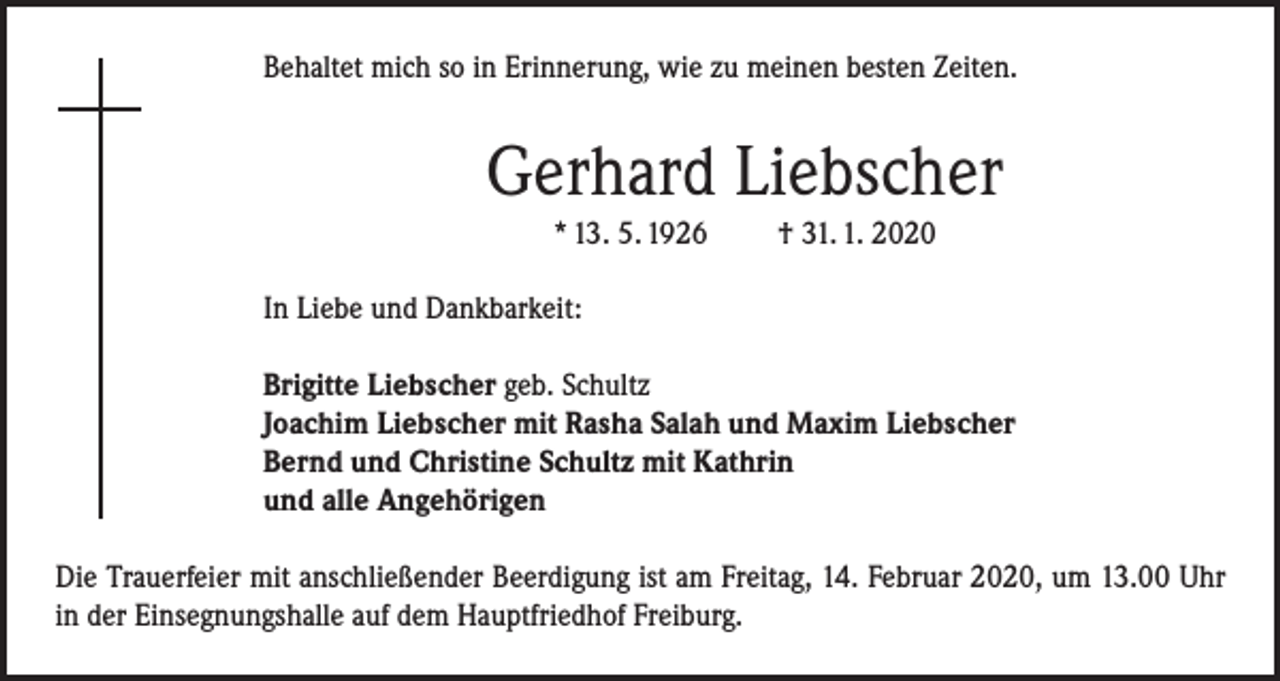 <p>Behaltet mich so in Erinnerung, wie zu meinen besten Zeiten.</p><p>Gerhard Liebscher<br />* 13. 5. 1926</p><p>† 31. 1. 2020</p><p>In Liebe und Dankbarkeit:<br />Brigitte Liebscher geb. Schultz<br />Joachim Liebscher mit Rasha Salah und Maxim Liebscher<br />Bernd und Christine Schultz mit Kathrin<br />und alle Angehörigen<br />Die Trauerfeier mit anschließender Beerdigung ist am Freitag, 14. Februar 2020, um 13.00 Uhr<br />in der Einsegnungshalle auf dem Hauptfriedhof Freiburg.</p>