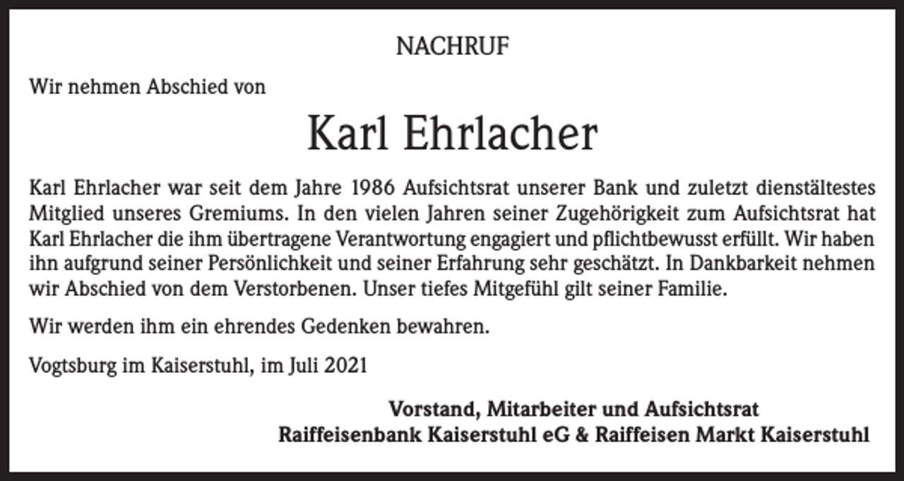 <p>NACHRUF<br />Wir nehmen Abschied von</p><p>Karl Ehrlacher<br />Karl Ehrlacher war seit dem Jahre 1986 Aufsichtsrat unserer Bank und zuletzt dienstältestes<br />Mitglied unseres Gremiums. In den vielen Jahren seiner Zugehörigkeit zum Aufsichtsrat hat<br />Karl Ehrlacher die ihm übertragene Verantwortung engagiert und pflichtbewusst erfüllt. Wir haben<br />ihn aufgrund seiner Persönlichkeit und seiner Erfahrung sehr geschätzt. In Dankbarkeit nehmen<br />wir Abschied von dem Verstorbenen. Unser tiefes Mitgefühl gilt seiner Familie.<br />Wir werden ihm ein ehrendes Gedenken bewahren.<br />Vogtsburg im Kaiserstuhl, im Juli 2021<br />Vorstand, Mitarbeiter und Aufsichtsrat<br />Raiffeisenbank Kaiserstuhl eG &amp; Raiffeisen Markt Kaiserstuhl</p>