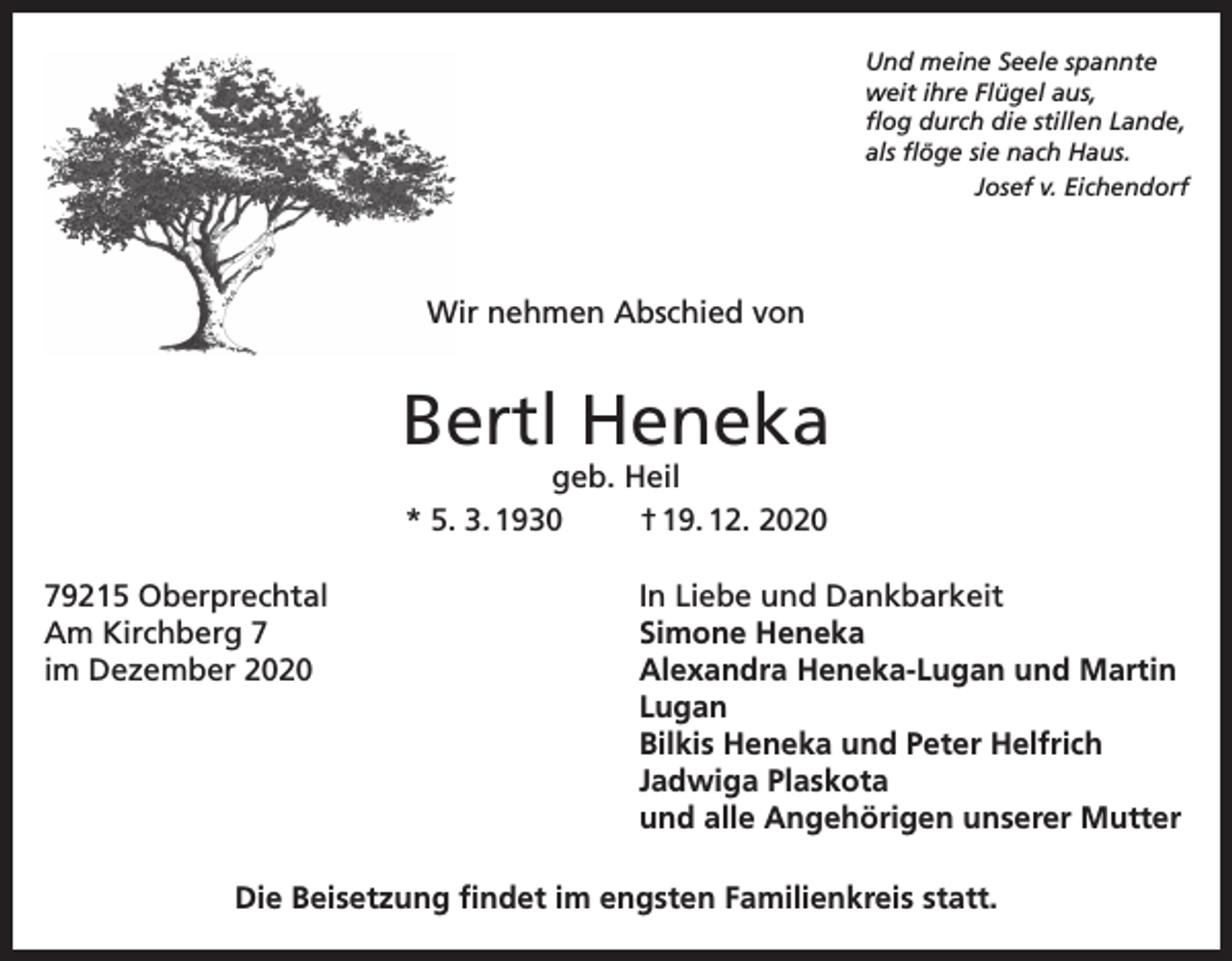 <p>Und meine Seele spannte<br />weit ihre Flügel aus,<br />flog durch die stillen Lande,<br />als flöge sie nach Haus.</p><p>Josef v. Eichendorf</p><p>Wir nehmen Abschied von</p><p>Bertl Heneka<br />geb. Heil<br />* 5. 3. 1930<br />† 19. 12. 2020</p><p>79215 Oberprechtal<br />In Liebe und Dankbarkeit<br />Am Kirchberg 7<br />Simone Heneka<br />im Dezember 2020 Alexandra Heneka-Lugan und Martin<br />Lugan<br />Bilkis Heneka und Peter Helfrich<br />Jadwiga Plaskota<br />und alle Angehörigen unserer Mutter<br />Die Beisetzung findet im engsten Familienkreis statt.</p>