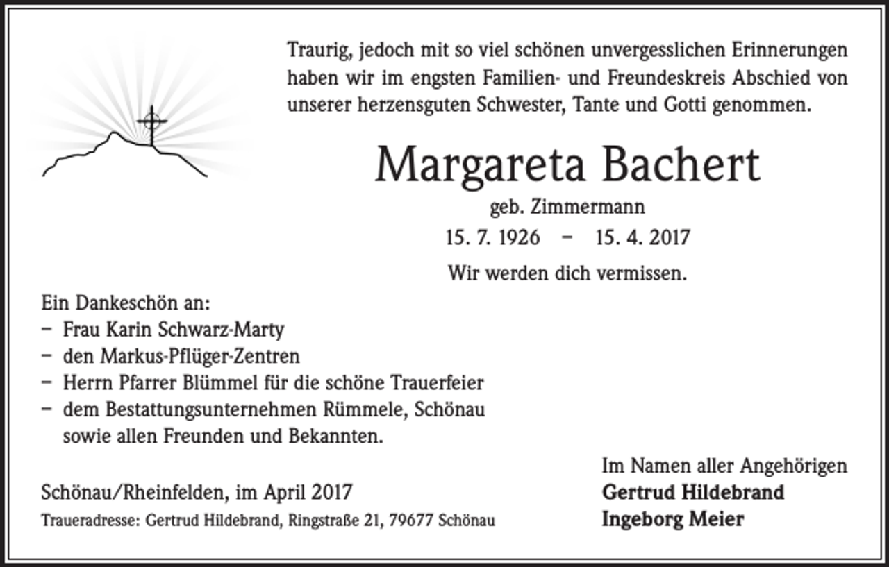 <p>Traurig, jedoch mit so viel schönen unvergesslichen Erinnerungen<br />haben wir im engsten Familien- und Freundeskreis Abschied von<br />unserer herzensguten Schwester, Tante und Gotti genommen.</p><p>Margareta Bachert<br />geb. Zimmermann<br />15. 7. 1926 – 15. 4. 2017</p><p>Wir werden dich vermissen.<br />Ein Dankeschön an:<br />– Frau Karin Schwarz-Marty<br />– den Markus-Pflüger-Zentren<br />– Herrn Pfarrer Blümmel für die schöne Trauerfeier<br />– dem Bestattungsunternehmen Rümmele, Schönau<br />sowie allen Freunden und Bekannten.</p><p>Im Namen aller Angehörigen<br />Schönau/Rheinfelden, im April 2017<br />Gertrud Hildebrand<br />Traueradresse: Gertrud Hildebrand, Ringstraße 21, 79677 Schönau<br />Ingeborg Meier</p>